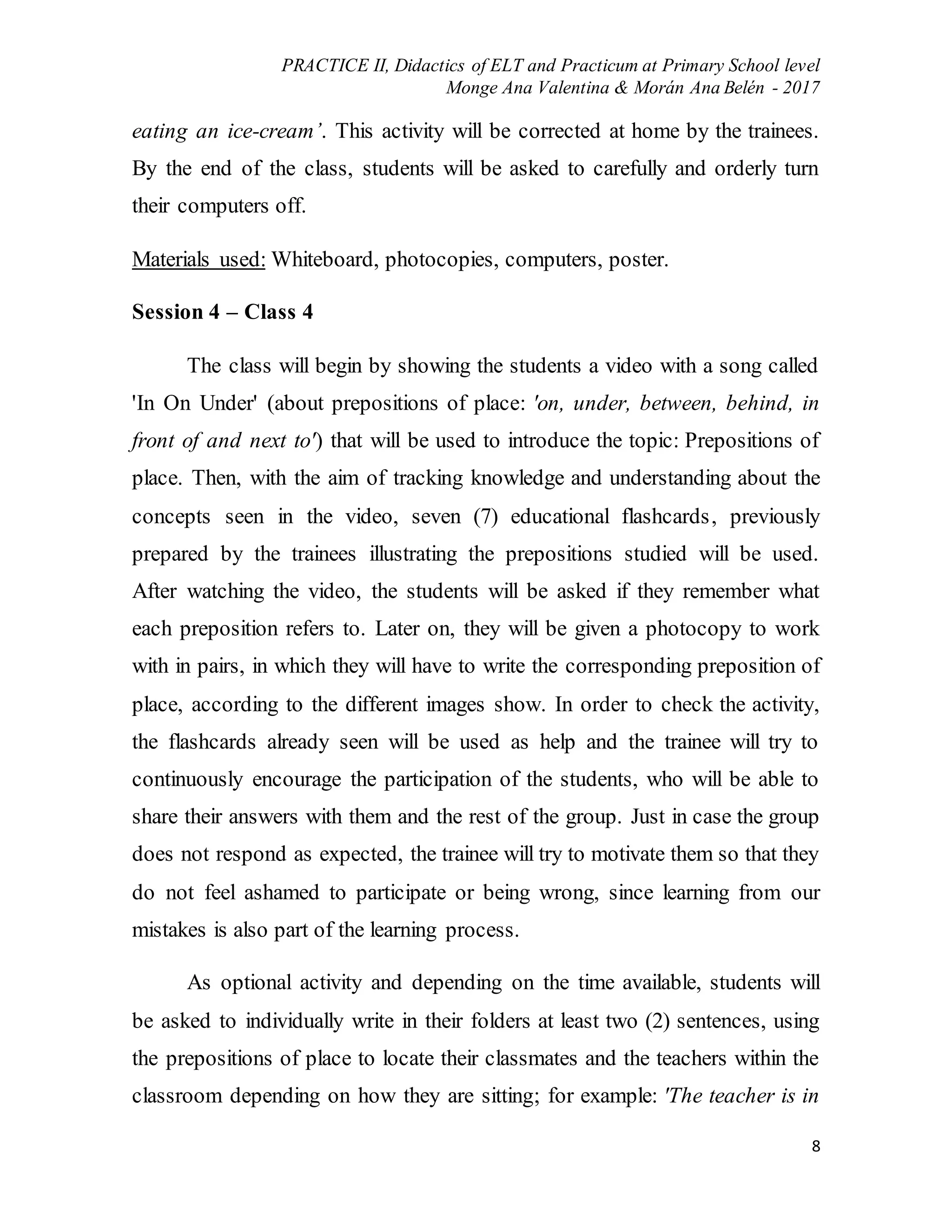 PRACTICE II, Didactics of ELT and Practicum at Primary School level
Monge Ana Valentina & Morán Ana Belén - 2017
8
eating an ice-cream’. This activity will be corrected at home by the trainees.
By the end of the class, students will be asked to carefully and orderly turn
their computers off.
Materials used: Whiteboard, photocopies, computers, poster.
Session 4 – Class 4
The class will begin by showing the students a video with a song called
'In On Under' (about prepositions of place: 'on, under, between, behind, in
front of and next to') that will be used to introduce the topic: Prepositions of
place. Then, with the aim of tracking knowledge and understanding about the
concepts seen in the video, seven (7) educational flashcards, previously
prepared by the trainees illustrating the prepositions studied will be used.
After watching the video, the students will be asked if they remember what
each preposition refers to. Later on, they will be given a photocopy to work
with in pairs, in which they will have to write the corresponding preposition of
place, according to the different images show. In order to check the activity,
the flashcards already seen will be used as help and the trainee will try to
continuously encourage the participation of the students, who will be able to
share their answers with them and the rest of the group. Just in case the group
does not respond as expected, the trainee will try to motivate them so that they
do not feel ashamed to participate or being wrong, since learning from our
mistakes is also part of the learning process.
As optional activity and depending on the time available, students will
be asked to individually write in their folders at least two (2) sentences, using
the prepositions of place to locate their classmates and the teachers within the
classroom depending on how they are sitting; for example: 'The teacher is in
 