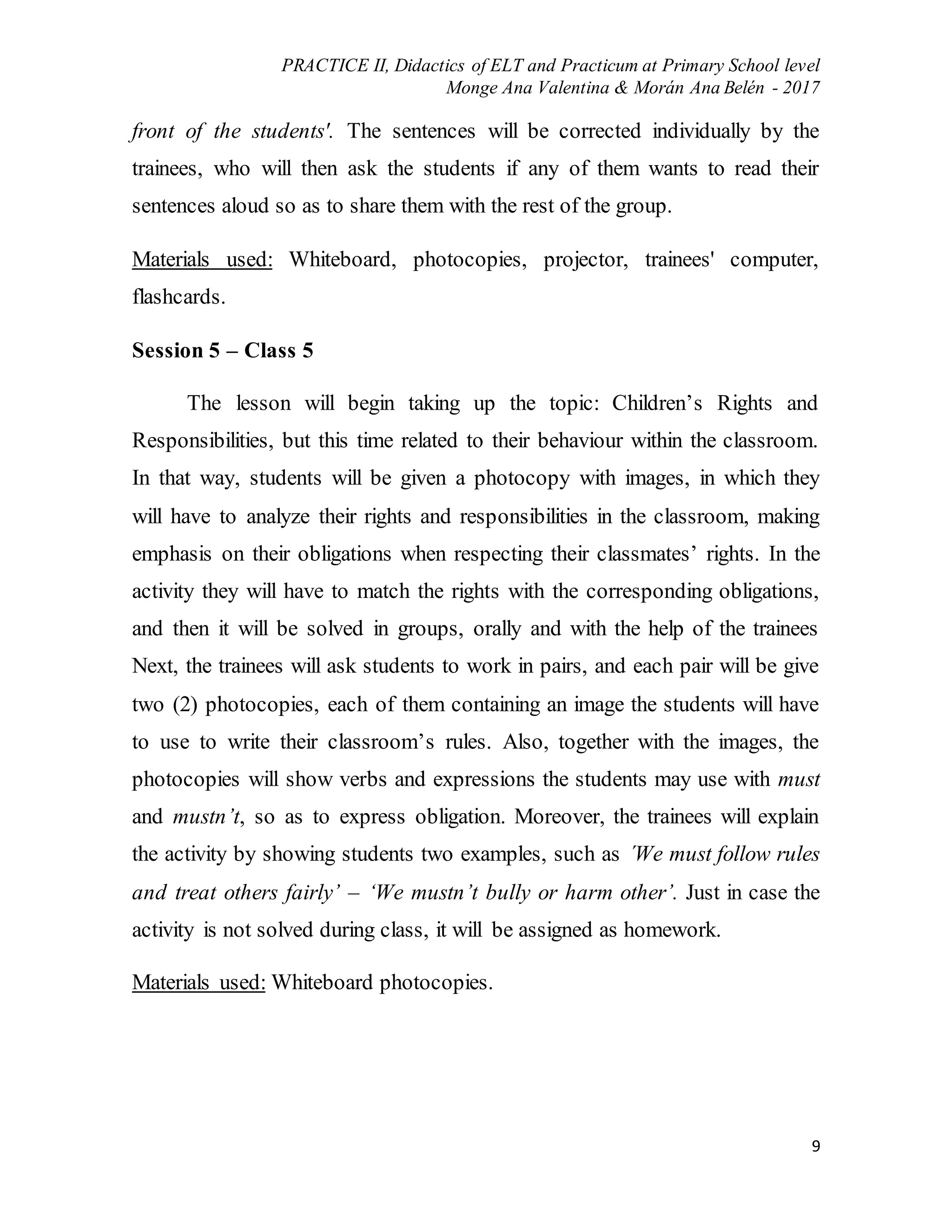 PRACTICE II, Didactics of ELT and Practicum at Primary School level
Monge Ana Valentina & Morán Ana Belén - 2017
9
front of the students'. The sentences will be corrected individually by the
trainees, who will then ask the students if any of them wants to read their
sentences aloud so as to share them with the rest of the group.
Materials used: Whiteboard, photocopies, projector, trainees' computer,
flashcards.
Session 5 – Class 5
The lesson will begin taking up the topic: Children’s Rights and
Responsibilities, but this time related to their behaviour within the classroom.
In that way, students will be given a photocopy with images, in which they
will have to analyze their rights and responsibilities in the classroom, making
emphasis on their obligations when respecting their classmates’ rights. In the
activity they will have to match the rights with the corresponding obligations,
and then it will be solved in groups, orally and with the help of the trainees
Next, the trainees will ask students to work in pairs, and each pair will be give
two (2) photocopies, each of them containing an image the students will have
to use to write their classroom’s rules. Also, together with the images, the
photocopies will show verbs and expressions the students may use with must
and mustn’t, so as to express obligation. Moreover, the trainees will explain
the activity by showing students two examples, such as ´We must follow rules
and treat others fairly’ – ‘We mustn’t bully or harm other’. Just in case the
activity is not solved during class, it will be assigned as homework.
Materials used: Whiteboard photocopies.
 