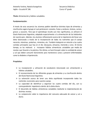 Amorella Fantino, Natalia Evangelista Secuencia Didáctica
Inglés – Escuela N° 246 Curso: 6to grado
Título: Alimentación y hábitos saludables.
Fundamentación:
A través de esta secuencia los alumnos podrán identificar distintos tipos de alimentos y
clasificarlos según el grupo al cual pertenecen: cereales, frutas y verduras, lácteos, carnes,
grasas y azucares. Para que el aprendizaje resulte aun más significativo, se utilizará el
Ovalo Nutricional Argentino, adaptado especialmente a la alimentación de los habitantes
de nuestro país. Además, los alumnos reflexionarán acerca de la importancia de llevar una
dieta balanceada a través de la incorporación de todos los nutrientes que el cuerpo
necesita: vitaminas, proteínas, minerales, etc. También trabajarán en relación a las cuatro
comidas principales que hay en el día: desayuno, almuerzo, merienda y cena. Al mismo
tiempo, se los motivará a incorporar hábitos alimenticios saludables por medio de
recetas que llevarán a la práctica. Por último, se hará hincapié sobre la cantidad de azúcar
y sal que deben consumir diariamente para mantenerse sanos y prevenir enfermedades
como la diabetes e hipertensión.
Propósitos:
 La incorporación y utilización de vocabulario relacionado con alimentación y
hábitos saludables.
 El reconocimiento de los diferentes grupos de alimentos y su clasificación dentro
del Ovalo Nutricional Argentino.
 La valoración acerca de tener una dieta equilibrada incorporando todos los
nutrientes esenciales para nuestro cuerpo.
 La capacidad de identificar y organizar las cuatro comidas del día, con su
correspondiente importancia dentro de la dieta diaria.
 El desarrollo de hábitos alimenticios saludables mediante la implementación de
distintas recetas.
 La comprensión sobre la importancia del consumo adecuado de azúcar y sal a
diario.
 