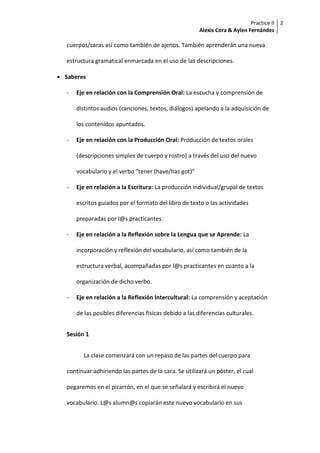 Practice II
Alexis Cora & Aylen Fernández
2
cuerpos/caras así como también de ajenos. También aprenderán una nueva
estructura gramatical enmarcada en el uso de las descripciones.
 Saberes
- Eje en relación con la Comprensión Oral: La escucha y comprensión de
distintos audios (canciones, textos, diálogos) apelando a la adquisición de
los contenidos apuntados.
- Eje en relación con la Producción Oral: Producción de textos orales
(descripciones simples de cuerpo y rostro) a través del uso del nuevo
vocabulario y el verbo “tener (have/has got)”
- Eje en relación a la Escritura: La producción individual/grupal de textos
escritos guiados por el formato del libro de texto o las actividades
preparadas por l@s practicantes.
- Eje en relación a la Reflexión sobre la Lengua que se Aprende: La
incorporación y reflexión del vocabulario, así como también de la
estructura verbal, acompañadas por l@s practicantes en cuanto a la
organización de dicho verbo.
- Eje en relación a la Reflexión Intercultural: La comprensión y aceptación
de las posibles diferencias físicas debido a las diferencias culturales.
Sesión 1
La clase comenzará con un repaso de las partes del cuerpo para
continuar adhiriendo las partes de la cara. Se utilizará un póster, el cual
pegaremos en el pizarrón, en el que se señalará y escribirá el nuevo
vocabulario. L@s alumn@s copiarán este nuevo vocabulario en sus
 