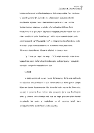Practice II
Alexis Cora & Aylen Fernández
3
cuadernos/carpetas, señalando cada parte de la imagen dada. Para continuar,
se les entregaran a l@s alumn@s dos fotocopias en las cuales deberán
unir/rellenar espacios con la correspondiente parte de la cara. La clase
finalizará con un juego que ayudará a reforzar la adquisición de dicho
vocabulario, en el que uno de los practicantes producirá una oración en la cual
estará implícito el verbo “have/has got” (dicha estructura se trabajará en la
próxima sesión) e.g “I have got 2 eyes”; el otro practicante señalará una parte
de su cara y l@s alumn@s deberán, de manera no verbal, reaccionar
físicamente dependiendo si la parte señalada es correcta o no.
E.g: “I have got 2 eyes” (Yo tengo 2 OJOS) – L@s alumn@s moverán sus
brazos (incorrecto) si el practicante se toca otra parte de la cara, y aplaudirán
(correcto) si el practicante se toca los ojos.
Sesión 2
La clase comenzará con un repaso de las partes de la cara realizando
una actividad en sus libros en la cual tienen señaladas dichas partes y ell@s
deben escribirlas. Seguidamente, l@s alumn@s harán uso de dos fotocopias,
una con el contorno de un rostro y otra con partes de la cara de diferente
forma y tamaño; cada alumn@ será libre de elegir qué cara quiere formar
(recortando las partes y pegándolas en el contorno facial) para
consecuentemente escribirles las partes ya vistas.
 