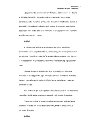 Practice II
Alexis Cora & Aylen Fernández
4
L@s practicantes continuaran con HAVE/HAS GOT haciendo uso de una
actividad en la que l@s alumn@s unirán con flechas los pronombres
personales, verbo “have/has got” y partes del cuerpo. Para finalizar la clase, el
alumnado resolverá una fotocopia con la imagen de un monstruo en la que
deben contar las partes de la cara del mismo para luego exponerlas oralmente
a modo de corrección y repaso.
Sesión 3
Al comienzo de la clase se terminaran y corregirán actividades
previamente vistas. Seguidamente, se presentarán, junto con tarjetas visuales,
los adjetivos “Small-Short-Long-Big” y se realizará una actividad en el libro en
la cual deben unir imágenes con su respectiva descripción (eg: big eyes-short
hair).
L@s practicantes producirán dos descripciones breves sobre una
muñeca y un oso de peluche. L@s almun@s, teniendo el contorno de dichos
juguetes en una fotocopia, deberán dibujar las partes de la cara y algunas
partes del cuerpo.
Para continuar, l@s alumn@s realizaran una actividad en sus libros en la
cual deben decidir a qué persona corresponde cada oración descriptiva.
Finalmente, realizarán una actividad de comprensión auditiva, la cual
consta de un audio con el cual deben encontrar, también en sus libros, el
personaje descripto.
Sesión 4
 