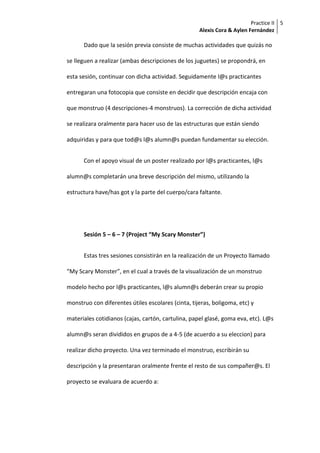 Practice II
Alexis Cora & Aylen Fernández
5
Dado que la sesión previa consiste de muchas actividades que quizás no
se lleguen a realizar (ambas descripciones de los juguetes) se propondrá, en
esta sesión, continuar con dicha actividad. Seguidamente l@s practicantes
entregaran una fotocopia que consiste en decidir que descripción encaja con
que monstruo (4 descripciones-4 monstruos). La corrección de dicha actividad
se realizara oralmente para hacer uso de las estructuras que están siendo
adquiridas y para que tod@s l@s alumn@s puedan fundamentar su elección.
Con el apoyo visual de un poster realizado por l@s practicantes, l@s
alumn@s completarán una breve descripción del mismo, utilizando la
estructura have/has got y la parte del cuerpo/cara faltante.
Sesión 5 – 6 – 7 (Project “My Scary Monster”)
Estas tres sesiones consistirán en la realización de un Proyecto llamado
“My Scary Monster”, en el cual a través de la visualización de un monstruo
modelo hecho por l@s practicantes, l@s alumn@s deberán crear su propio
monstruo con diferentes útiles escolares (cinta, tijeras, boligoma, etc) y
materiales cotidianos (cajas, cartón, cartulina, papel glasé, goma eva, etc). L@s
alumn@s seran divididos en grupos de a 4-5 (de acuerdo a su eleccion) para
realizar dicho proyecto. Una vez terminado el monstruo, escribirán su
descripción y la presentaran oralmente frente el resto de sus compañer@s. El
proyecto se evaluara de acuerdo a:
 