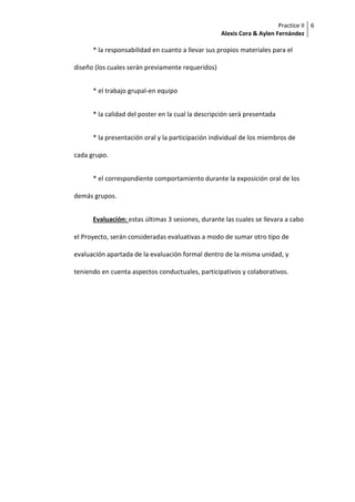 Practice II
Alexis Cora & Aylen Fernández
6
* la responsabilidad en cuanto a llevar sus propios materiales para el
diseño (los cuales serán previamente requeridos)
* el trabajo grupal-en equipo
* la calidad del poster en la cual la descripción será presentada
* la presentación oral y la participación individual de los miembros de
cada grupo.
* el correspondiente comportamiento durante la exposición oral de los
demás grupos.
Evaluación: estas últimas 3 sesiones, durante las cuales se llevara a cabo
el Proyecto, serán consideradas evaluativas a modo de sumar otro tipo de
evaluación apartada de la evaluación formal dentro de la misma unidad, y
teniendo en cuenta aspectos conductuales, participativos y colaborativos.
 