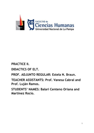  
 
 
 
 
PRACTICE II. 
DIDACTICS OF ELT. 
PROF. ADJUNTO REGULAR: Estela N. Braun.  
TEACHER ASSISTANTS: Prof. Vanesa Cabral and 
Prof. Luján Ramos.  
STUDENTS’ NAMES: Balari Centeno Oriana and 
Martínez Rocío. 
 
 
 
 
1
 