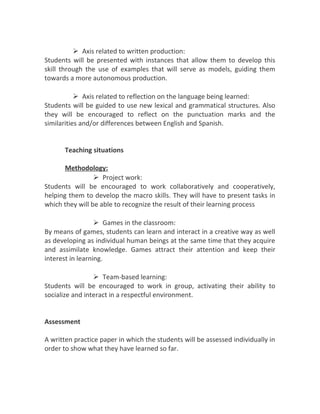  Axis related to written production:
Students will be presented with instances that allow them to develop this
skill through the use of examples that will serve as models, guiding them
towards a more autonomous production.
 Axis related to reflection on the language being learned:
Students will be guided to use new lexical and grammatical structures. Also
they will be encouraged to reflect on the punctuation marks and the
similarities and/or differences between English and Spanish.
Teaching situations
Methodology:
 Project work:
Students will be encouraged to work collaboratively and cooperatively,
helping them to develop the macro skills. They will have to present tasks in
which they will be able to recognize the result of their learning process
 Games in the classroom:
By means of games, students can learn and interact in a creative way as well
as developing as individual human beings at the same time that they acquire
and assimilate knowledge. Games attract their attention and keep their
interest in learning.
 Team-based learning:
Students will be encouraged to work in group, activating their ability to
socialize and interact in a respectful environment.
Assessment
A written practice paper in which the students will be assessed individually in
order to show what they have learned so far.
 