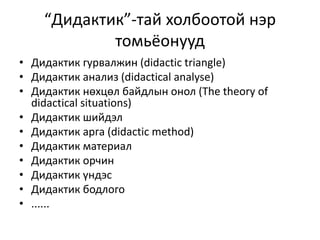 “Дидактик”-тай холбоотой нэр
томьёонууд
• Дидактик гурвалжин (didactic triangle)
• Дидактик анализ (didactical analyse)
• Дидактик нөхцөл байдлын онол (The theory of
didactical situations)
• Дидактик шийдэл
• Дидактик арга (didactic method)
• Дидактик материал
• Дидактик орчин
• Дидактик үндэс
• Дидактик бодлого
• ......
 