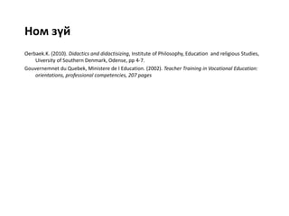 Ном зүй
Oerbaek.K. (2010). Didactics and didactisizing, Institute of Philosophy, Education and religious Studies,
Uiversity of Southern Denmark, Odense, pp 4-7.
Gouvernemnet du Quebek, Ministere de I Education. (2002). Teacher Training in Vocational Education:
orientations, professional competencies, 207 pages
 