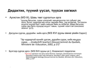 Дидактик, түүний үүсэл, түүхэн хөгжил
• Аугистин (MЭ III), Шавь төвт сургалтын арга
“хүүхэд багшлах, сурах үзэгдлийг нөхцөлдүүлэх гол субьект юм.
Анги, бүлэг, суралцагчид нэгэн төрлийн биш, тэд ялгаатай. Тогтоосон
агуулга хүүхэд бүрт таарч нийцэж байх нь албагүй. Иймд багшлах,
сурах явц багш хүүхдэд асуулт тавьж, түүнийг нээлттэй сонсохоос
эхэлнэ” (p.5).
• Дагуулж сургах, дуурайж хийх арга (MЭ XVI зууны өмнө үеийн Европ)
“Ур чадвартай хүнийг дагаж, дурайж сурах, хийх явцдаа
сурах. ....(makeshift teacher) (Gouvernemnet du Quebek,
Ministere de I Education, 2002, p 27)”
• Бүлгээр сургах арга (МЭ XVII зууны үе ), Уламжлалт педагогик
“Бүлгээр сургахын тул арга чухал болсон. Сургууль, боловсролын тогтолцоо
бүхэлдээ нэгдсэн арга зүй нэвтэрсэн. Багшид 2 зүйл чухал: мэдлэг, арга
Methodological ideology (Gouvernemnet du Quebek, Ministere de I Education,
2002, p 27)”
–
 