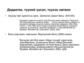 Дидактик, түүний үүсэл, түүхэн хөгжил
• Хүүхэд төвт сургалтын арга, Шинжлэх ухаанч багш (XIX-XX)
“ Хүүхдийг судалсны үндсэн дээр багшлах ажил хийгдэнэ. Педагогик
бол боловсролын шинжлэх ухаан. …Ангид хийгдэх бүхэл шийдэл нь
хүүхдийн талаарх шинжлэх ухааны мэдлэгээс мөрдөнө. (Жан Жак
Руссо ), 1970-1980 оноос энэхүү хандлага бүтэлгүйдсэн (шинжлэх
ухаанлаг утопианизм –scientific utopianism )” (Gouvernemnet du
Quebek, Ministere de I Education, 2002, p25).
• Багш мэргэжил, мэргэшил, Мэргэжлийн багш (2000 оноос)
“Багшлах үйл бол ажил. Иймд түүнийг үүрэгчилж,
ажилбарчилж, алхамчилж болно. Иймд багшийн
мэргэжлийн чадамжийг тогтоож болно. Багш мэргэжил,
(professionality, professionalism) (Gouvernemnet du
Quebek, Ministere de I Education, 2002, p28)
–
 