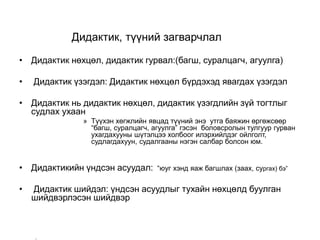Дидактик, түүний загварчлал
• Дидактик нөхцөл, дидактик гурвал:(багш, суралцагч, агуулга)
• Дидактик үзэгдэл: Дидактик нөхцөл бүрдэхэд явагдах үзэгдэл
• Дидактик нь дидактик нөхцөл, дидактик үзэгдлийн зүй тогтлыг
судлах ухаан
» Түүхэн хөгжлийн явцад түүний энэ утга баяжин өргөжсөөр
“багш, суралцагч, агуулга” гэсэн боловсролын тулгуур гурван
ухагдахууны шүтэлцээ холбоог илэрхийлдэг ойлголт,
судлагдахуун, судалгааны нэгэн салбар болсон юм.
• Дидактикийн үндсэн асуудал: “юуг хэнд яаж багшлах (заах, сургах) бэ”
• Дидактик шийдэл: үндсэн асуудлыг тухайн нөхцөлд буулган
шийдвэрлэсэн шийдвэр
–
 