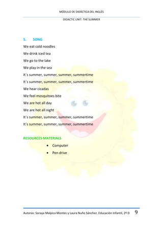 MÓDULO DE DIDÁCTICA DEL INGLÉS

                            DIDACTIC UNIT: THE SUMMER




5.     SONG
We eat cold noodles
We drink iced tea
We go to the lake
We play in the sea
It´s summer, summer, summer, summertime
It´s summer, summer, summer, summertime
We hear cicadas
We feel mosquitoes bite
We are hot all day
We are hot all night
It´s summer, summer, summer, summertime
It´s summer, summer, summer, summertime


RESOURCES MATERIALS
                     Computer
                     Pen drive




Autoras: Soraya Malpica Montes y Laura Nuño Sánchez. Educación Infantil, 2º D   9
 