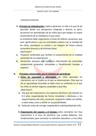 MÓDULO DE DIDÁCTICA DEL INGLÉS

                            DIDACTIC UNIT: THE SUMMER



          momento evolutivo

     II. Principio de Globalización: implica aproximar al niño a lo que ha de
          aprender desde una perspectiva integrada y diversa, es decir,
          secuenciar los aprendizajes de los niños para que tengan un mayor
          conocimiento de la realidad en la que viven.
          La enseñanza debe organizarse a través de talleres, proyectos, que
          sean significativos y que las actividades enlacen con la realidad de
          los niños, provoquen su interés y así integren de forma natural
          contenidos diversos y de distintas áreas.
          ¿Qué hacer?
     a) Proponer contenidos que faciliten el conocimiento de la realidad
           partiendo de sus experiencias
     b) Desarrollar acciones que impliquen interrelación de contenidos
           proponiendo proyectos, actividades y flexibilizando tiempos y
           espacios.

B.       Principios relacionados con el contexto de aprendizaje
       I. Clima de seguridad y afectividad: los niños aprenden en
          interacción con el medio en el que se desenvuelven. Para que se
          dé un aprendizaje favorable se debe crear un ambiente en el que
          los niños se sientan seguros, aceptados y queridos.
          ¿Qué hacer?
       a) Hay que dar importancia a los aspectos afectivos y de relación en
            0-3 años respondiendo de forma inmediata y afectuosa a los
            requerimientos del niño, conocerlo, respetarlo, hablar con él/ella,
            y sobre todo, creer y confiar en sus posibilidades
       b) Estimular antes de corregir respetando la individualidad del niño

       II. Organización del espacio y el tiempo: estos conceptos con muy
           importantes a la hora de planificar una unidad didáctica. Son
           fundamentales para concretar la intención educativa y a los niños

Autoras: Soraya Malpica Montes y Laura Nuño Sánchez. Educación Infantil, 2º D   11
 