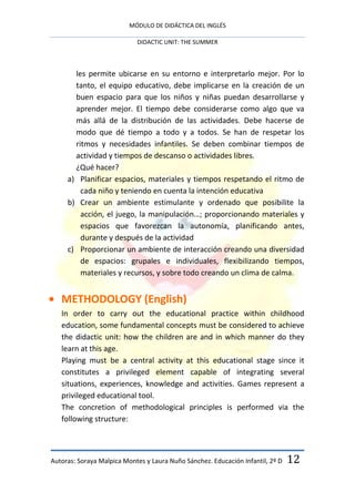 MÓDULO DE DIDÁCTICA DEL INGLÉS

                            DIDACTIC UNIT: THE SUMMER



       les permite ubicarse en su entorno e interpretarlo mejor. Por lo
       tanto, el equipo educativo, debe implicarse en la creación de un
       buen espacio para que los niños y niñas puedan desarrollarse y
       aprender mejor. El tiempo debe considerarse como algo que va
       más allá de la distribución de las actividades. Debe hacerse de
       modo que dé tiempo a todo y a todos. Se han de respetar los
       ritmos y necesidades infantiles. Se deben combinar tiempos de
       actividad y tiempos de descanso o actividades libres.
       ¿Qué hacer?
     a) Planificar espacios, materiales y tiempos respetando el ritmo de
         cada niño y teniendo en cuenta la intención educativa
     b) Crear un ambiente estimulante y ordenado que posibilite la
         acción, el juego, la manipulación…; proporcionando materiales y
         espacios que favorezcan la autonomía, planificando antes,
         durante y después de la actividad
     c) Proporcionar un ambiente de interacción creando una diversidad
         de espacios: grupales e individuales, flexibilizando tiempos,
         materiales y recursos, y sobre todo creando un clima de calma.


   METHODOLOGY (English)
   In order to carry out the educational practice within childhood
   education, some fundamental concepts must be considered to achieve
   the didactic unit: how the children are and in which manner do they
   learn at this age.
   Playing must be a central activity at this educational stage since it
   constitutes a privileged element capable of integrating several
   situations, experiences, knowledge and activities. Games represent a
   privileged educational tool.
   The concretion of methodological principles is performed via the
   following structure:



Autoras: Soraya Malpica Montes y Laura Nuño Sánchez. Educación Infantil, 2º D   12
 