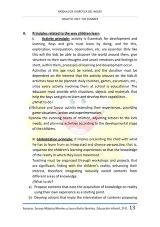 MÓDULO DE DIDÁCTICA DEL INGLÉS

                            DIDACTIC UNIT: THE SUMMER



A.      Principles related to the way children learn
        I.     Activity principle: activity is Essentials for development and
        learning. Boys and girls must learn by doing, and for this,
        exploration, manipulation, observation, etc. are essential. Only like
        this will the kids be able to discover the world around them, give
        structure to their own thoughts and unveil emotions and feelings.In
        short, within them, processes of learning and development occur.
        Activities at this age must be varied, and the duration must be
        dependent on the interest that the activity arouses on the kids.Al
        activities have to be planned: daily routines, games, excursions, etc.,
        since every activity involving them at school is educational. The
        educator must provide with situations, objects and materials that
        help the boys and girls to learn and develop their capabilities.
        ¿What to do?
     a) Enhance and favour activity extending their experiences, providing
        game situations, action and experimentation.
     b) Know the evolving needs of children, adjusting actions to the kids
        needs, and planning activities according to the developmental stage
        of the children.

       II. Globalization principle: it implies presenting the child with what
       he has to learn from an integrated and diverse perspective, that is,
       sequence the children’s learning experiences so that the knowledge
       of the reality in which they liveis maximized.
       Teaching must be organized through workshops and projects that
       are significant, linking with the children’s reality, enhancing their
       interest, therefore integrating naturally varied contents from
       different areas of knowledge.
       ¿What to do?
     a) Propose contents that ease the acquisition of knowledge on reality
         using their own experience as a starting point.
     b) Develop actions that imply the interrelation of contents proposing

Autoras: Soraya Malpica Montes y Laura Nuño Sánchez. Educación Infantil, 2º D   13
 