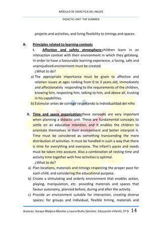 MÓDULO DE DIDÁCTICA DEL INGLÉS

                             DIDACTIC UNIT: THE SUMMER



          projects and activities, and living flexibility to timings and spaces.

B.      Principles related to learning contexts
        I.      Affection and safety atmosphere:children learn in an
        interaction context with their environment in which they getalong.
        In order to have a favourable learning experience, a loving, safe and
        unprejudiced environment must be created.
          ¿What to do?
       a) The appropriate importance must be given to affective and
          relation issues at ages ranking from 0 to 3 years old, immediately
          and affectionately responding to the requirements of the children,
          knowing him, respecting him, talking to him, and above all, trusting
          in his capabilities.
       b) Estimular antes de corregir respetando la individualidad del niño

     II. Time and space organization:these concepts are very important
         when planning a didactic unit. These are fundamental concepts to
         settle on an educative intention, and it enables the children to
         orientate themselves in their environment and better interpret it.
         Time must be considered as something transcending the mere
         distribution of activities. It must be handled in such a way that there
         is time for everything and everyone. The infant’s paces and needs
         must be taken into account. Also a combination of resting time and
         activity time together with free activities is optimal.
           ¿What to do?
      a) Plan locations, materials and timings respecting the proper pace for
         each child, and considering the educational purpose.
      b) Create a stimulating and orderly environment that enables action,
         playing, manipulation, etc. providing materials and spaces that
         favour autonomy, planned before, during and after the activity.
      c) Provide an environment suitable for interaction, creating diverse
         spaces: for groups and individual, flexible timing, materials and

Autoras: Soraya Malpica Montes y Laura Nuño Sánchez. Educación Infantil, 2º D   14
 