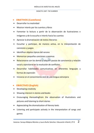 MÓDULO DE DIDÁCTICA DEL INGLÉS

                            DIDACTIC UNIT: THE SUMMER




   OBJETIVOS (Castellano)
    Desarrollar la creatividad
    Mostrar interés por los cuentos y libros
    Fomentar la lectura a partir de la observación de ilustraciones e
    imágenes y de la escucha e interés hacia los cuentos
    Apreciar la dramatización de textos literarios
    Escuchar y participar, de manera activa, en la interpretación de
    canciones y juegos
    Identificar objetos típicos del verano
    Memorizar pequeñas canciones y poemas
    Relacionarse con los demás y adquirir pautas de convivencia y relación
    social y ejercitarse en la resolución de conflictos
    Desarrollar habilidades comunicativas en diferentes lenguajes y
    formas de expresión
    Iniciarse en el conocimiento oral de una lengua extranjera


   OBJECTIVES (English)
    Developing creativity
    Showing interest in stories and books
    Encouraging thereadingfrom the observation of illustrations and
    pictures and listening to short stories
    Appreciating the dramatization of literary texts
    Listening and participate actively in the interpretation of songs and
    games


Autoras: Soraya Malpica Montes y Laura Nuño Sánchez. Educación Infantil, 2º D   2
 