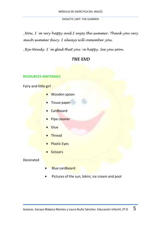 MÓDULO DE DIDÁCTICA DEL INGLÉS

                                 DIDACTIC UNIT: THE SUMMER



_Now, I´m very happy and I enjoy the summer. Thank you very

much summer fairy. I always will remember you.

_Bye Wendy. I´m glad that you´re happy. See you soon.


                                       THE END



RESOURCES MATERIALS

Fairy and little girl

                        Wooden spoon

                        Tissue paper

                        Cardboard

                        Pipe cleaner

                        Glue

                        Thread

                        Plastic Eyes

                        Scissors

Decorated

                        Blue cardboard

                        Pictures of the sun, bikini, ice cream and pool




Autoras: Soraya Malpica Montes y Laura Nuño Sánchez. Educación Infantil, 2º D   5
 