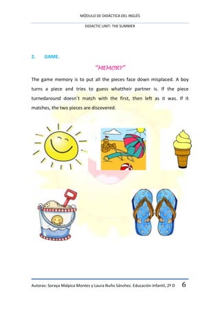MÓDULO DE DIDÁCTICA DEL INGLÉS

                            DIDACTIC UNIT: THE SUMMER




2.     GAME.

                                  “MEMORY”

The game memory is to put all the pieces face down misplaced. A boy
turns a piece and tries to guess whattheir partner is. If the piece
turnedaround doesn´t match with the first, then left as it was. If it
matches, the two pieces are discovered.




Autoras: Soraya Malpica Montes y Laura Nuño Sánchez. Educación Infantil, 2º D   6
 
