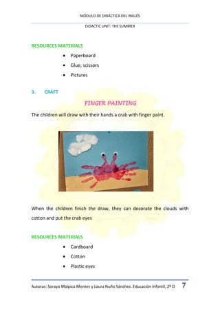 MÓDULO DE DIDÁCTICA DEL INGLÉS

                            DIDACTIC UNIT: THE SUMMER



RESOURCES MATERIALS
                     Paperboard
                     Glue, scissors
                     Pictures


3.     CRAFT

                            FINGER PAINTING

The children will draw with their hands a crab with finger paint.




When the children finish the draw, they can decorate the clouds with
cotton and put the crab eyes


RESOURCES MATERIALS
                     Cardboard
                     Cotton
                     Plastic eyes


Autoras: Soraya Malpica Montes y Laura Nuño Sánchez. Educación Infantil, 2º D   7
 