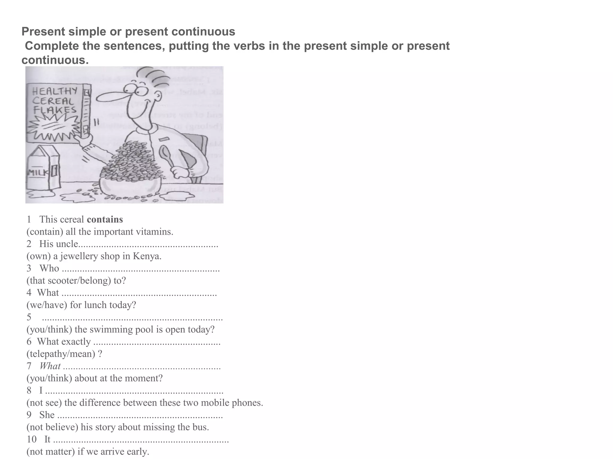 1 This cereal contains
(contain) all the important vitamins.
2 His uncle.......................................................
(own) a jewellery shop in Kenya.
3 Who ..............................................................
(that scooter/belong) to?
4 What .............................................................
(we/have) for lunch today?
5 .......................................................................
(you/think) the swimming pool is open today?
6 What exactly ..................................................
(telepathy/mean) ?
7 What ..............................................................
(you/think) about at the moment?
8 I ......................................................................
(not see) the difference between these two mobile phones.
9 She .................................................................
(not believe) his story about missing the bus.
10 It .....................................................................
(not matter) if we arrive early.
Present simple or present continuous
Complete the sentences, putting the verbs in the present simple or present
continuous.
 