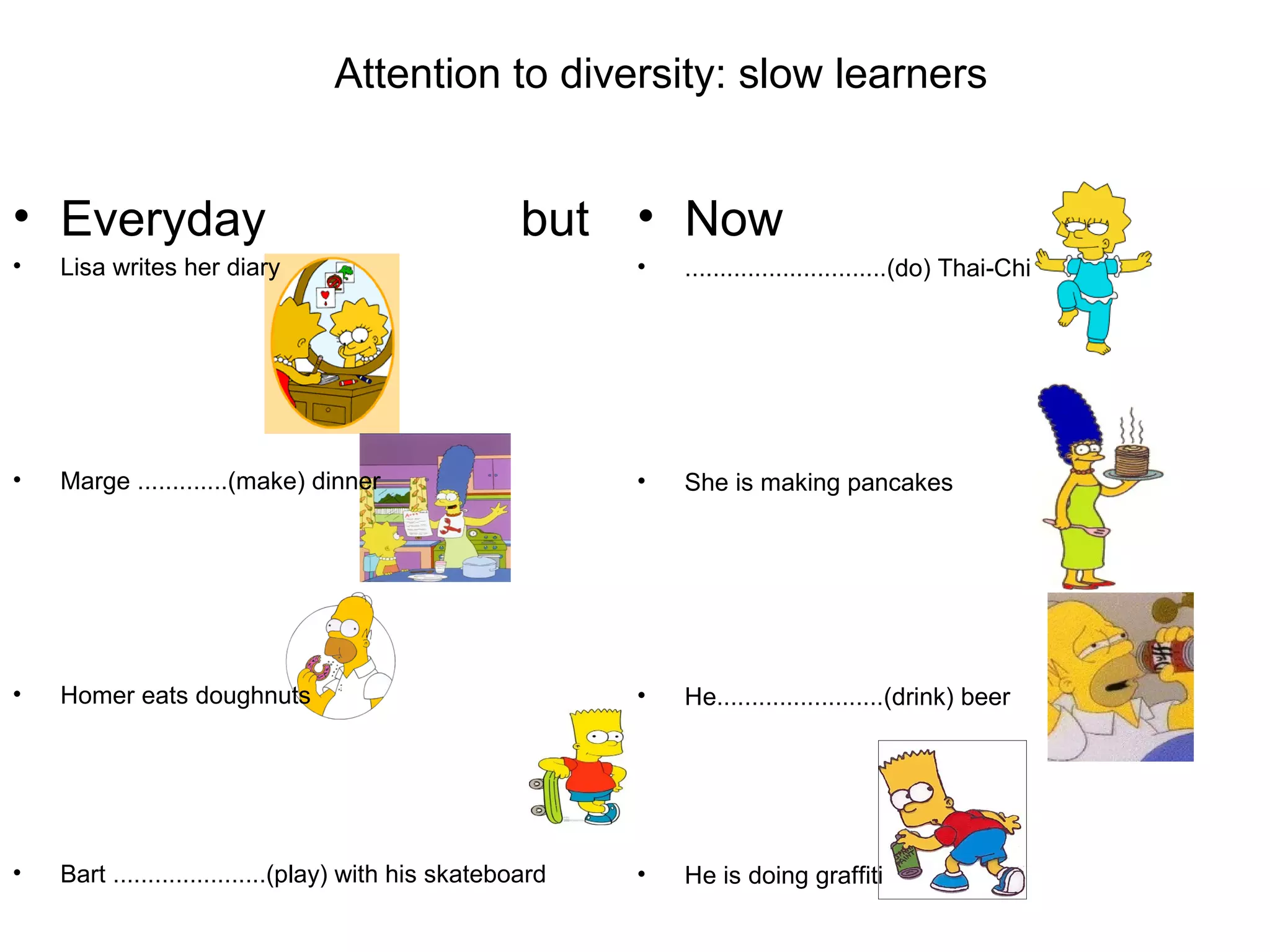 Attention to diversity: slow learners
• Everyday but
• Lisa writes her diary
• Marge .............(make) dinner
• Homer eats doughnuts
• Bart ......................(play) with his skateboard
• Now
• .............................(do) Thai-Chi
• She is making pancakes
• He........................(drink) beer
• He is doing graffiti
 