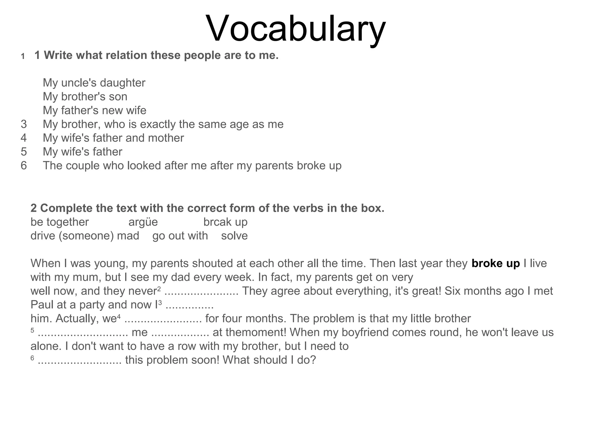 Vocabulary
1 1 Write what relation these people are to me.
My uncle's daughter
My brother's son
My father's new wife
3 My brother, who is exactly the same age as me
4 My wife's father and mother
5 My wife's father
6 The couple who looked after me after my parents broke up
2 Complete the text with the correct form of the verbs in the box.
be together argüe brcak up
drive (someone) mad go out with solve
When I was young, my parents shouted at each other all the time. Then last year they broke up I live
with my mum, but I see my dad every week. In fact, my parents get on very
well now, and they never2
....................... They agree about everything, it's great! Six months ago I met
Paul at a party and now I3
...............
him. Actually, we4
........................ for four months. The problem is that my little brother
5
............................ me .................. at themoment! When my boyfriend comes round, he won't leave us
alone. I don't want to have a row with my brother, but I need to
6
.......................... this problem soon! What should I do?
 