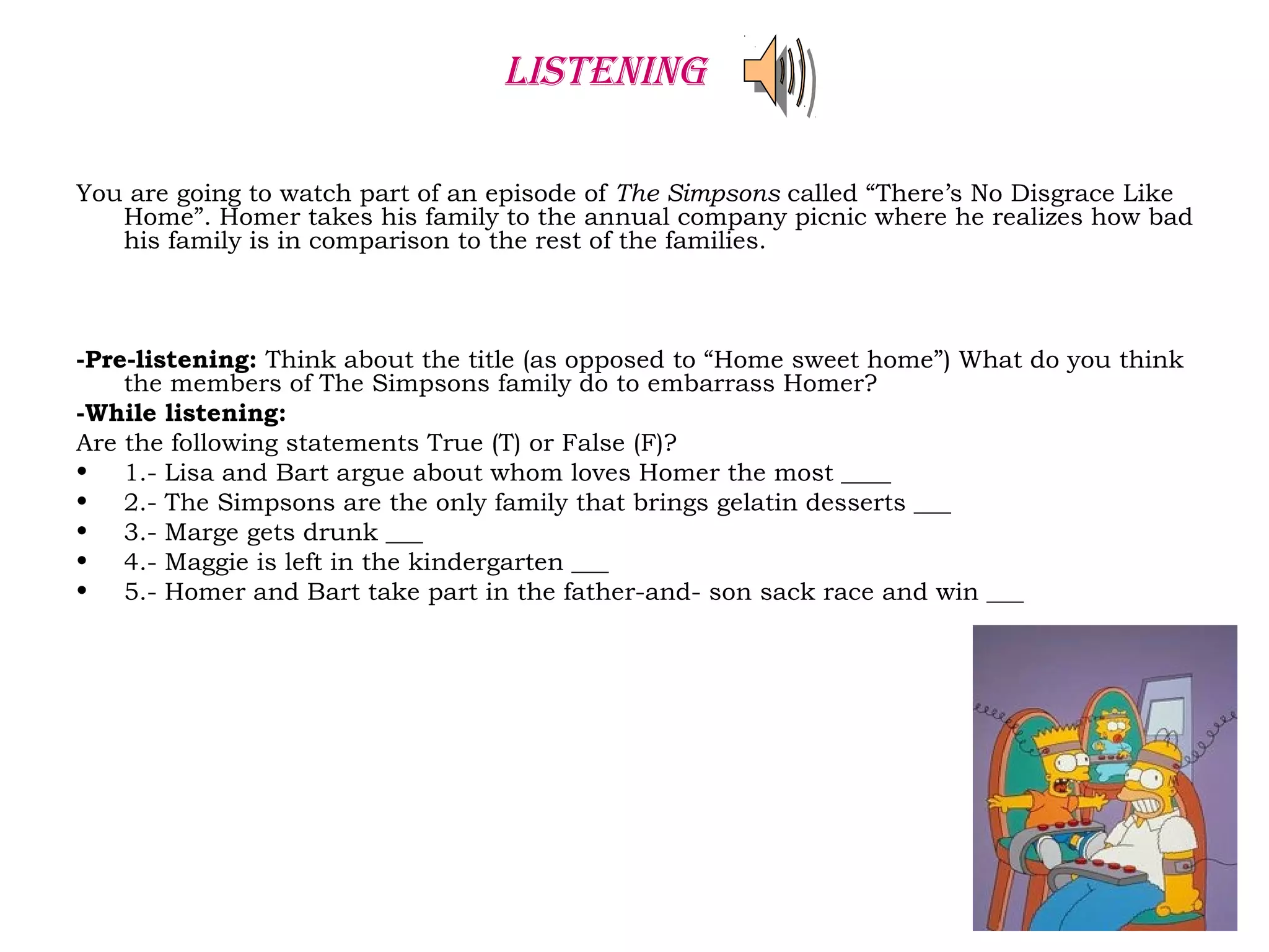You are going to watch part of an episode of The Simpsons called “There’s No Disgrace Like
Home”. Homer takes his family to the annual company picnic where he realizes how bad
his family is in comparison to the rest of the families.
-Pre-listening: Think about the title (as opposed to “Home sweet home”) What do you think
the members of The Simpsons family do to embarrass Homer?
-While listening:
Are the following statements True (T) or False (F)?
• 1.- Lisa and Bart argue about whom loves Homer the most ____
• 2.- The Simpsons are the only family that brings gelatin desserts ___
• 3.- Marge gets drunk ___
• 4.- Maggie is left in the kindergarten ___
• 5.- Homer and Bart take part in the father-and- son sack race and win ___
LISTENING
 