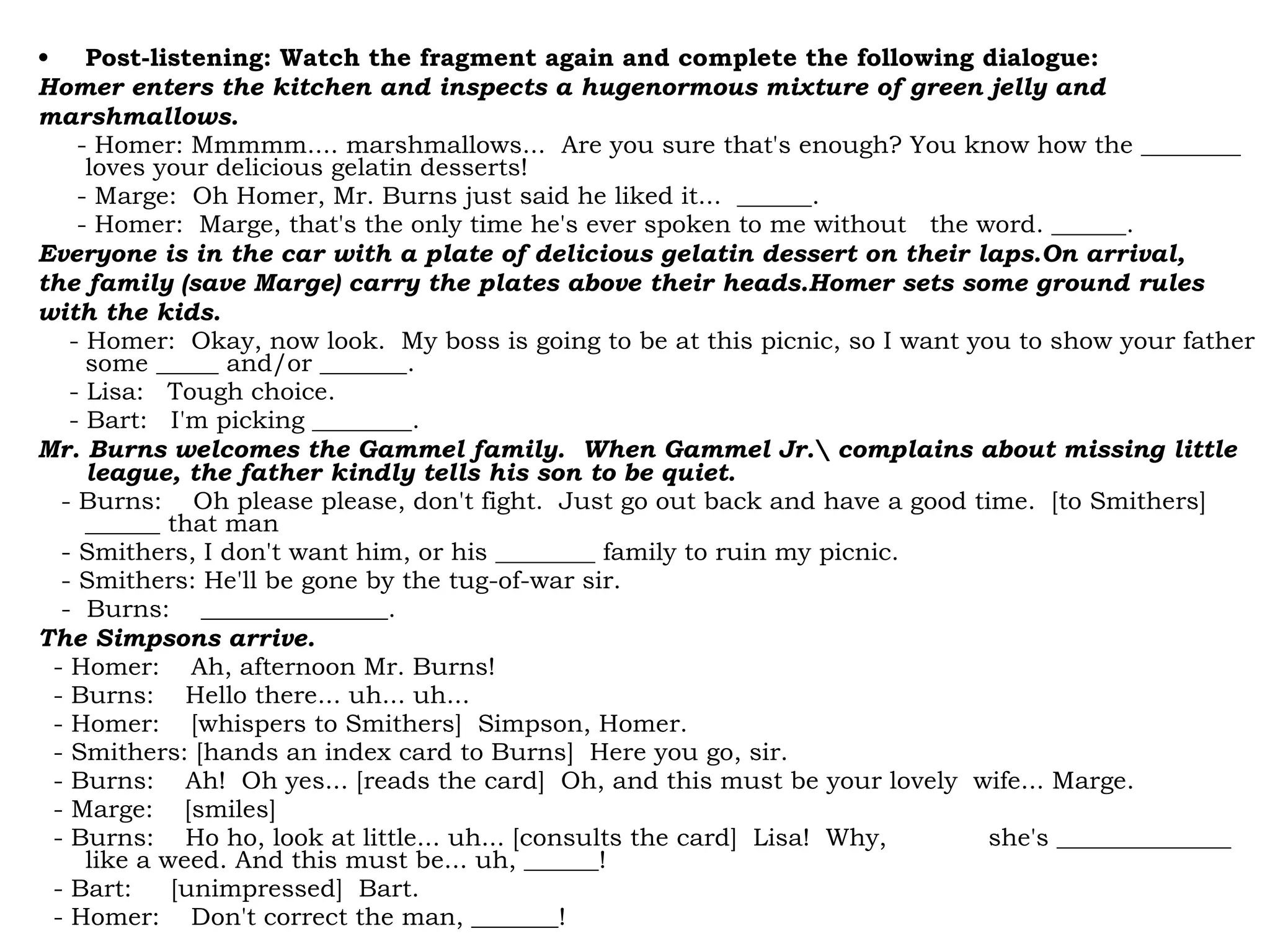 • Post-listening: Watch the fragment again and complete the following dialogue:
Homer enters the kitchen and inspects a hugenormous mixture of green jelly and
marshmallows.
- Homer: Mmmmm.... marshmallows... Are you sure that's enough? You know how the ________
loves your delicious gelatin desserts!
- Marge: Oh Homer, Mr. Burns just said he liked it... ______.
- Homer: Marge, that's the only time he's ever spoken to me without the word. ______.
Everyone is in the car with a plate of delicious gelatin dessert on their laps.On arrival,
the family (save Marge) carry the plates above their heads.Homer sets some ground rules
with the kids.
- Homer: Okay, now look. My boss is going to be at this picnic, so I want you to show your father
some _____ and/or _______.
- Lisa: Tough choice.
- Bart: I'm picking ________.
Mr. Burns welcomes the Gammel family. When Gammel Jr. complains about missing little
league, the father kindly tells his son to be quiet.
- Burns: Oh please please, don't fight. Just go out back and have a good time. [to Smithers]
______ that man
- Smithers, I don't want him, or his ________ family to ruin my picnic.
- Smithers: He'll be gone by the tug-of-war sir.
- Burns: _______________.
The Simpsons arrive.
- Homer: Ah, afternoon Mr. Burns!
- Burns: Hello there... uh... uh...
- Homer: [whispers to Smithers] Simpson, Homer.
- Smithers: [hands an index card to Burns] Here you go, sir.
- Burns: Ah! Oh yes... [reads the card] Oh, and this must be your lovely wife... Marge.
- Marge: [smiles]
- Burns: Ho ho, look at little... uh... [consults the card] Lisa! Why, she's ______________
like a weed. And this must be... uh, ______!
- Bart: [unimpressed] Bart.
- Homer: Don't correct the man, _______!
 