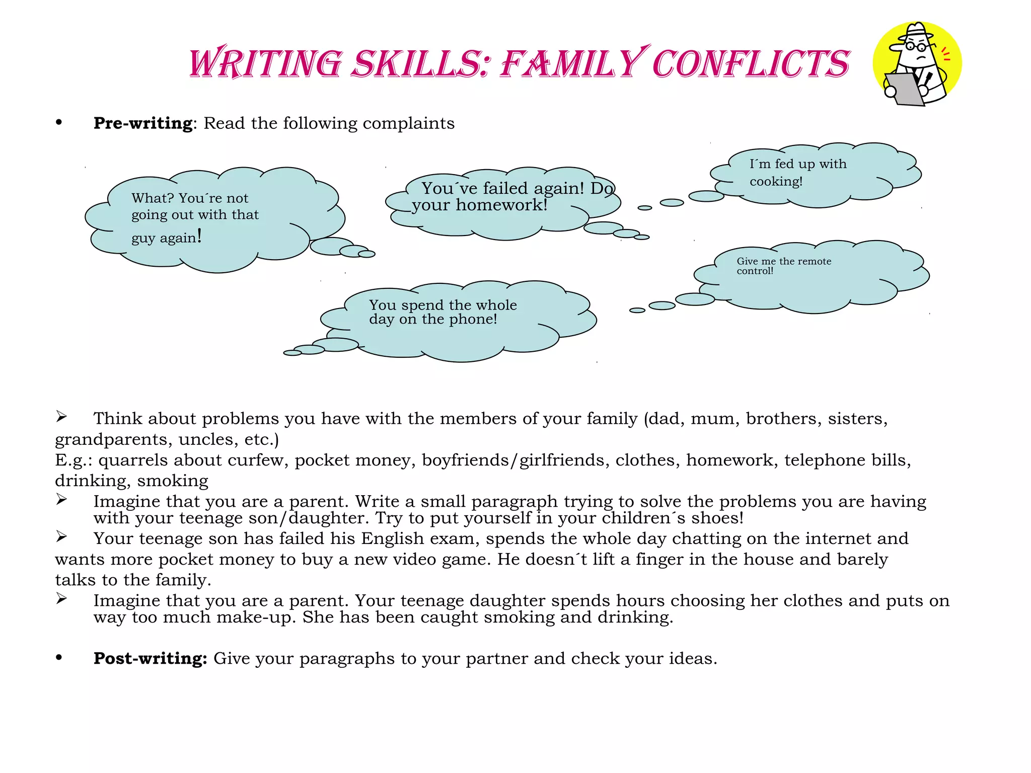 WRITING SKILLS: FAMILY CONFLICTS
• Pre-writing: Read the following complaints
 Think about problems you have with the members of your family (dad, mum, brothers, sisters,
grandparents, uncles, etc.)
E.g.: quarrels about curfew, pocket money, boyfriends/girlfriends, clothes, homework, telephone bills,
drinking, smoking
 Imagine that you are a parent. Write a small paragraph trying to solve the problems you are having
with your teenage son/daughter. Try to put yourself in your children´s shoes!
 Your teenage son has failed his English exam, spends the whole day chatting on the internet and
wants more pocket money to buy a new video game. He doesn´t lift a finger in the house and barely
talks to the family.
 Imagine that you are a parent. Your teenage daughter spends hours choosing her clothes and puts on
way too much make-up. She has been caught smoking and drinking.
• Post-writing: Give your paragraphs to your partner and check your ideas.
I´m fed up with
cooking!
You´ve failed again! Do
your homework!What? You´re not
going out with that
guy again!
Give me the remote
control!
You spend the whole
day on the phone!
 