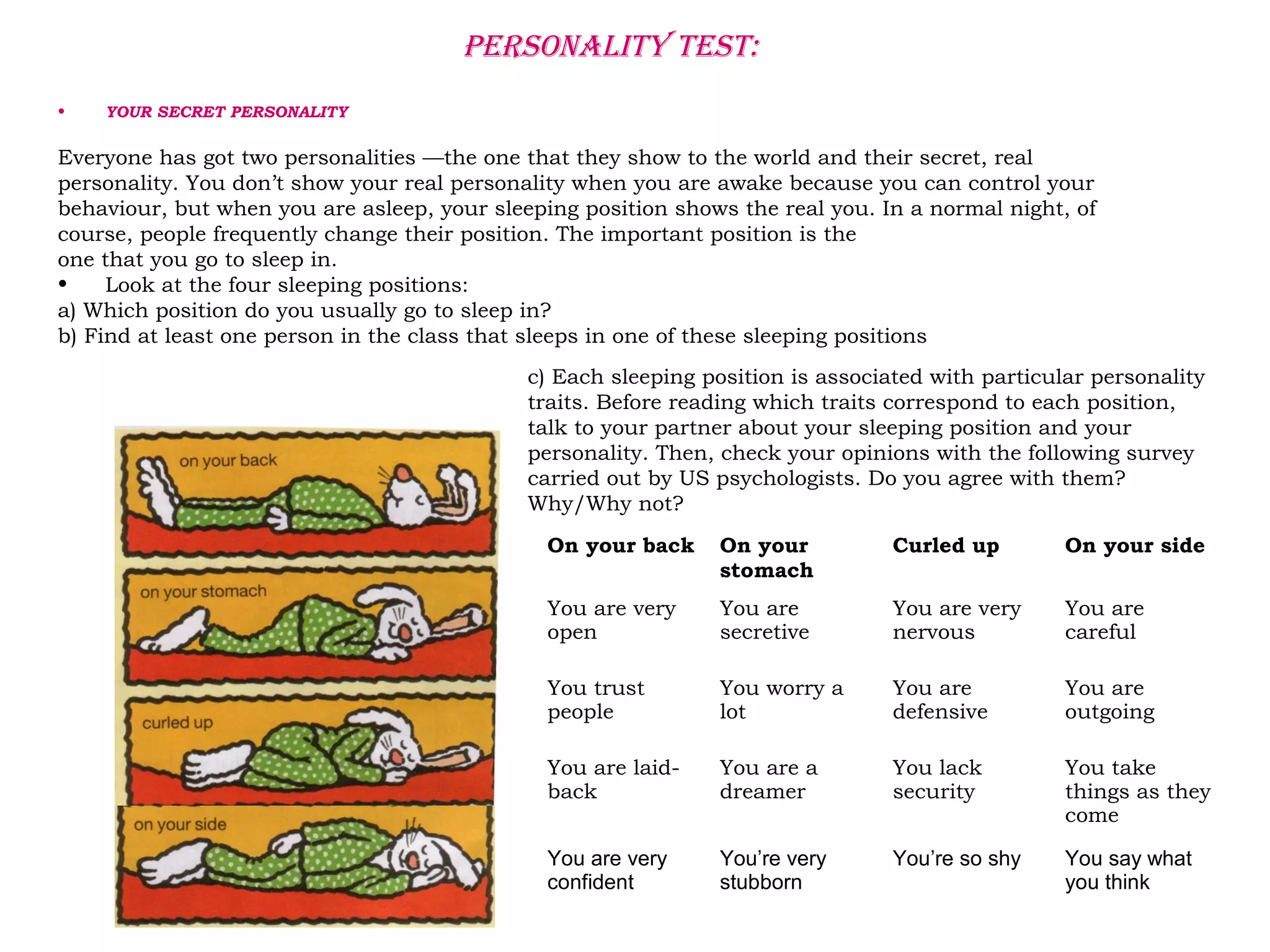 PERSONALITY TEST:
• YOUR SECRET PERSONALITY
Everyone has got two personalities —the one that they show to the world and their secret, real
personality. You don’t show your real personality when you are awake because you can control your
behaviour, but when you are asleep, your sleeping position shows the real you. In a normal night, of
course, people frequently change their position. The important position is the
one that you go to sleep in.
• Look at the four sleeping positions:
a) Which position do you usually go to sleep in?
b) Find at least one person in the class that sleeps in one of these sleeping positions
c) Each sleeping position is associated with particular personality
traits. Before reading which traits correspond to each position,
talk to your partner about your sleeping position and your
personality. Then, check your opinions with the following survey
carried out by US psychologists. Do you agree with them?
Why/Why not?
On your back On your
stomach
Curled up On your side
You are very
open
You are
secretive
You are very
nervous
You are
careful
You trust
people
You worry a
lot
You are
defensive
You are
outgoing
You are laid-
back
You are a
dreamer
You lack
security
You take
things as they
come
You are very
confident
You’re very
stubborn
You’re so shy You say what
you think
 