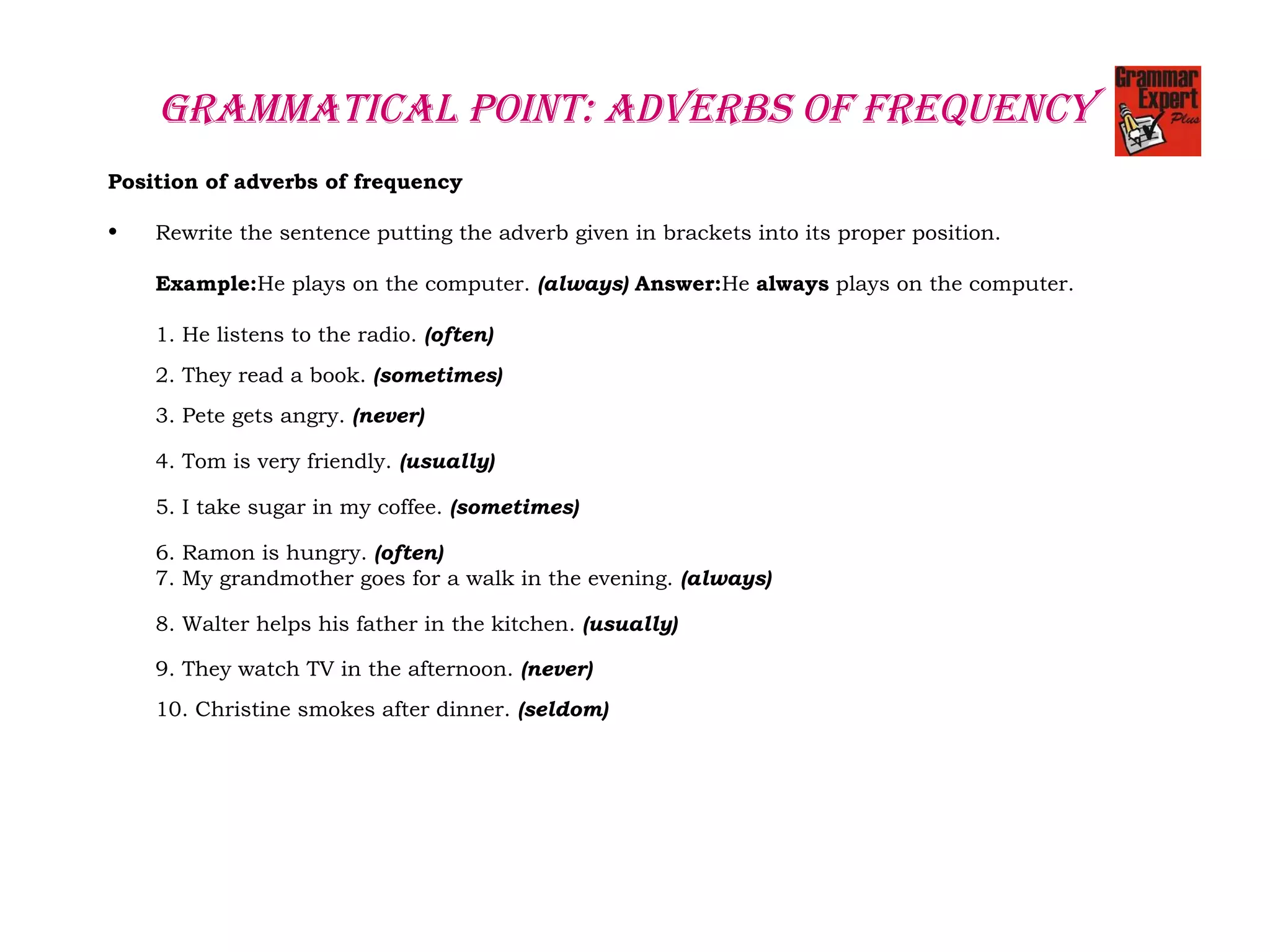 GRAMMATICAL POINT: AdvERbS OF FREquENCY
Position of adverbs of frequency
• Rewrite the sentence putting the adverb given in brackets into its proper position.
Example:He plays on the computer. (always) Answer:He always plays on the computer.
1. He listens to the radio. (often)
  
2. They read a book. (sometimes)
  
3. Pete gets angry. (never) 
 
4. Tom is very friendly. (usually)
 
5. I take sugar in my coffee. (sometimes)
 
6. Ramon is hungry. (often)
7. My grandmother goes for a walk in the evening. (always)
8. Walter helps his father in the kitchen. (usually)
9. They watch TV in the afternoon. (never)
  
10. Christine smokes after dinner. (seldom)
  
 