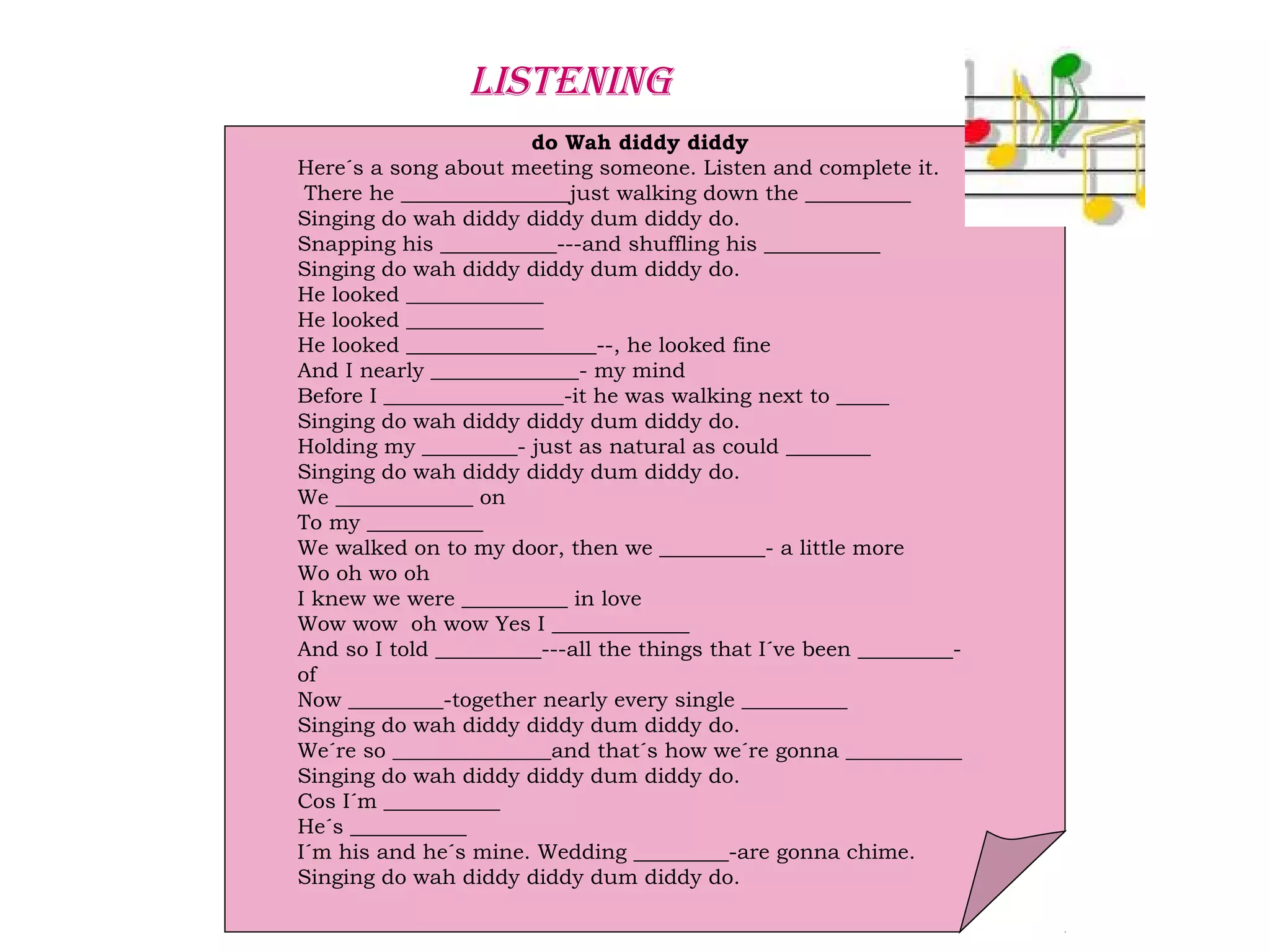 do Wah diddy diddy
Here´s a song about meeting someone. Listen and complete it.
There he ________________just walking down the __________
Singing do wah diddy diddy dum diddy do.
Snapping his ___________---and shuffling his ___________
Singing do wah diddy diddy dum diddy do.
He looked _____________
He looked _____________
He looked __________________--, he looked fine
And I nearly ______________- my mind
Before I _________________-it he was walking next to _____
Singing do wah diddy diddy dum diddy do.
Holding my _________- just as natural as could ________
Singing do wah diddy diddy dum diddy do.
We _____________ on
To my ___________
We walked on to my door, then we __________- a little more
Wo oh wo oh
I knew we were __________ in love
Wow wow oh wow Yes I _____________
And so I told __________---all the things that I´ve been _________-
of
Now _________-together nearly every single __________
Singing do wah diddy diddy dum diddy do.
We´re so _______________and that´s how we´re gonna ___________
Singing do wah diddy diddy dum diddy do.
Cos I´m ___________
He´s ___________
I´m his and he´s mine. Wedding _________-are gonna chime.
Singing do wah diddy diddy dum diddy do.
LISTENING
 