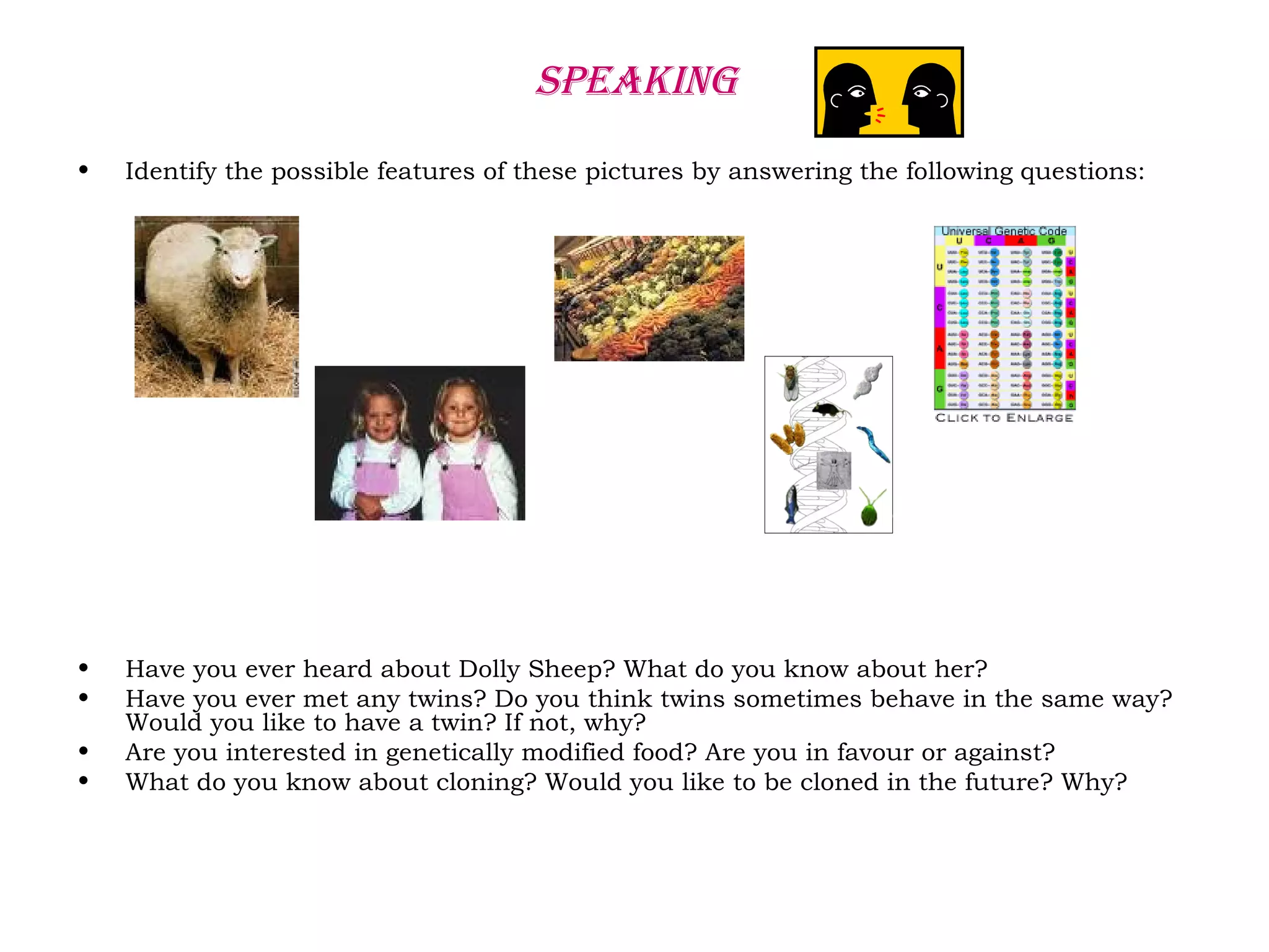 SPEAKING
• Identify the possible features of these pictures by answering the following questions:
• Have you ever heard about Dolly Sheep? What do you know about her?
• Have you ever met any twins? Do you think twins sometimes behave in the same way?
Would you like to have a twin? If not, why?
• Are you interested in genetically modified food? Are you in favour or against?
• What do you know about cloning? Would you like to be cloned in the future? Why?
 