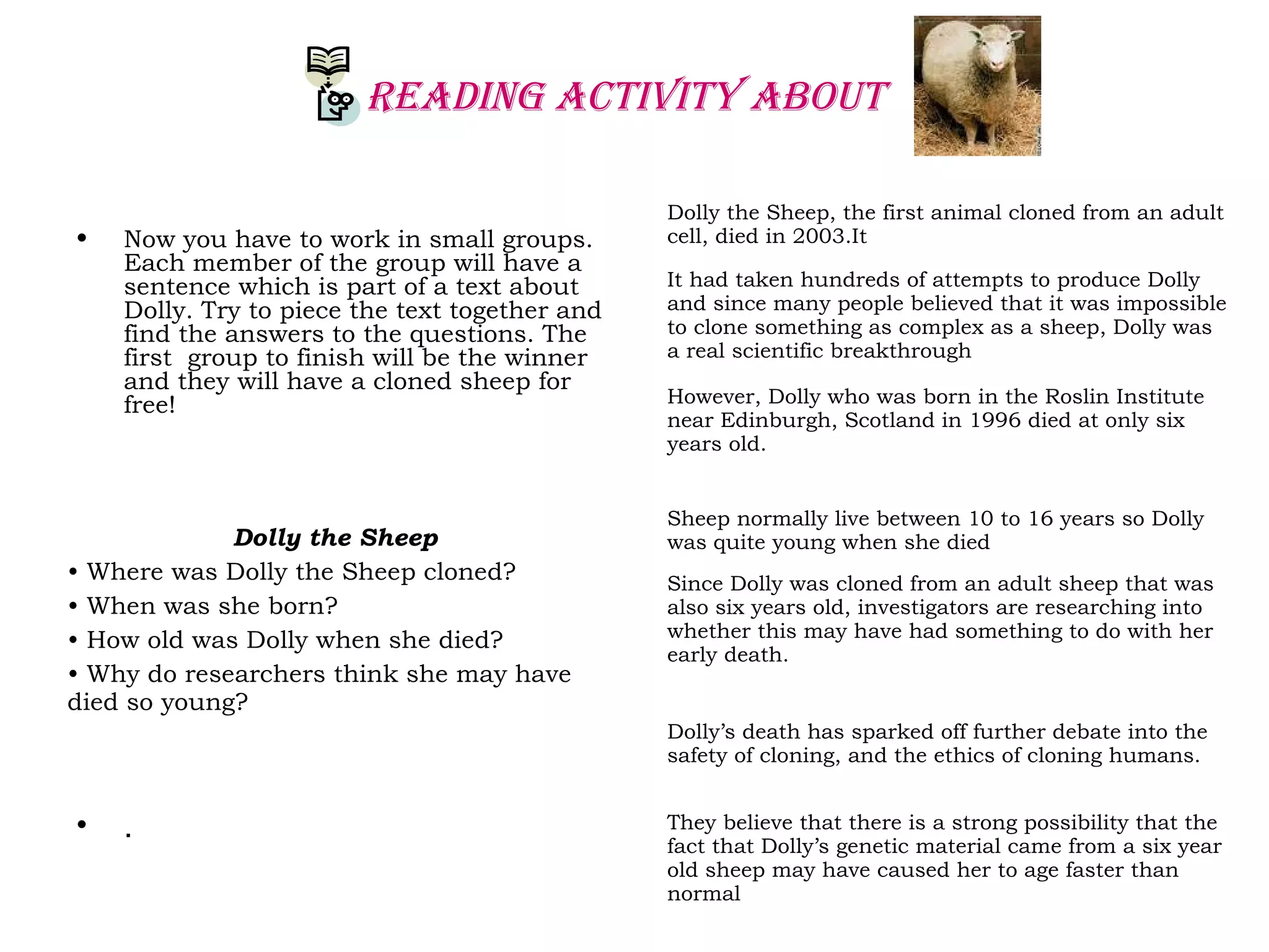 REAdING ACTIvITY AbOuT
• Now you have to work in small groups.
Each member of the group will have a
sentence which is part of a text about
Dolly. Try to piece the text together and
find the answers to the questions. The
first group to finish will be the winner
and they will have a cloned sheep for
free!
• .
Dolly the Sheep
• Where was Dolly the Sheep cloned?
• When was she born?
• How old was Dolly when she died?
• Why do researchers think she may have
died so young?
Dolly the Sheep, the first animal cloned from an adult
cell, died in 2003.It
It had taken hundreds of attempts to produce Dolly
and since many people believed that it was impossible
to clone something as complex as a sheep, Dolly was
a real scientific breakthrough
However, Dolly who was born in the Roslin Institute
near Edinburgh, Scotland in 1996 died at only six
years old.
Sheep normally live between 10 to 16 years so Dolly
was quite young when she died
Since Dolly was cloned from an adult sheep that was
also six years old, investigators are researching into
whether this may have had something to do with her
early death.
Dolly’s death has sparked off further debate into the
safety of cloning, and the ethics of cloning humans.
They believe that there is a strong possibility that the
fact that Dolly’s genetic material came from a six year
old sheep may have caused her to age faster than
normal
 