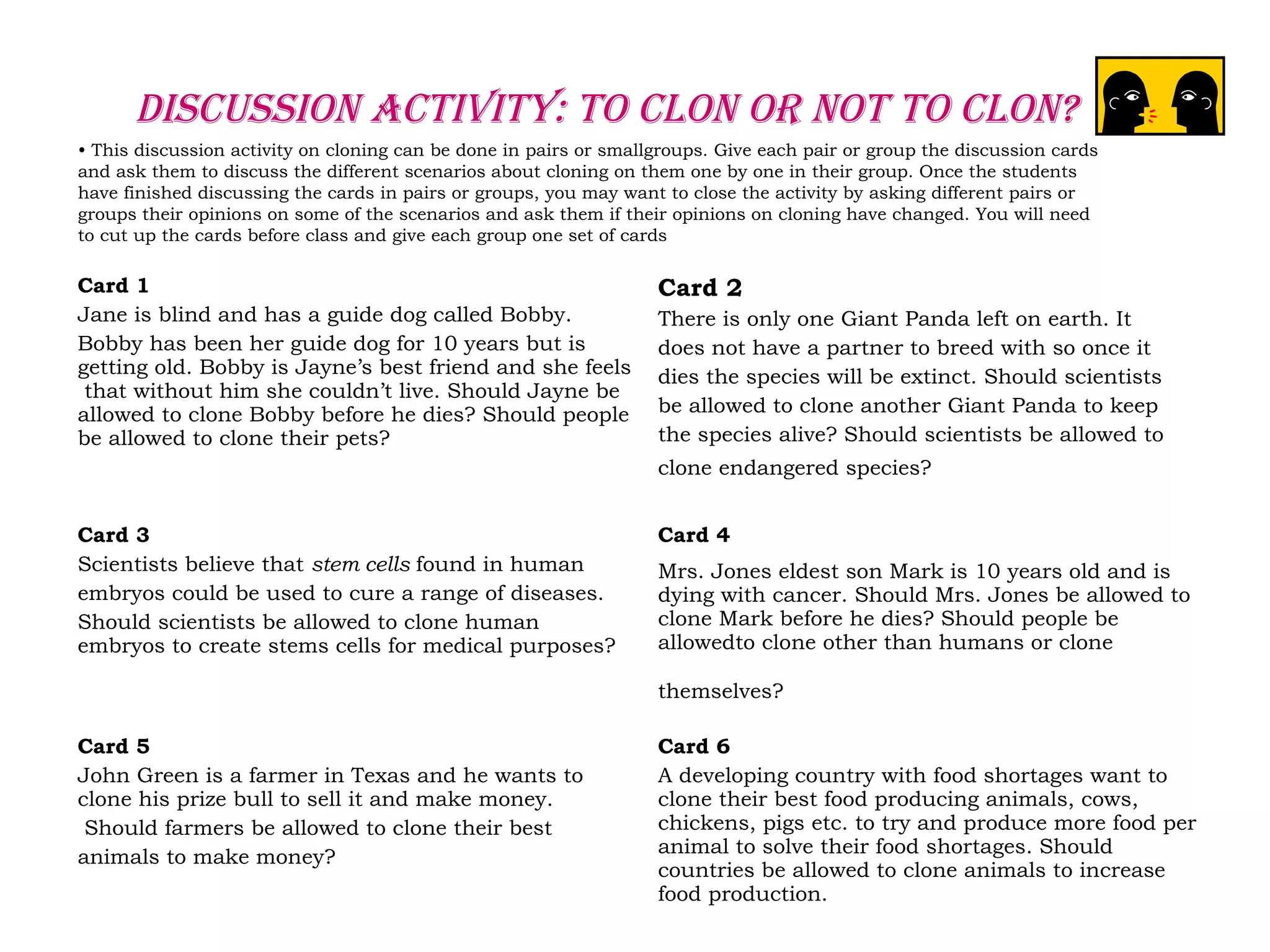 Discussion Activity: to clon or not to clon?
• This discussion activity on cloning can be done in pairs or smallgroups. Give each pair or group the discussion cards
and ask them to discuss the different scenarios about cloning on them one by one in their group. Once the students
have finished discussing the cards in pairs or groups, you may want to close the activity by asking different pairs or
groups their opinions on some of the scenarios and ask them if their opinions on cloning have changed. You will need
to cut up the cards before class and give each group one set of cards
Card 1
Jane is blind and has a guide dog called Bobby.
Bobby has been her guide dog for 10 years but is
getting old. Bobby is Jayne’s best friend and she feels
that without him she couldn’t live. Should Jayne be
allowed to clone Bobby before he dies? Should people
be allowed to clone their pets?
Card 2
There is only one Giant Panda left on earth. It
does not have a partner to breed with so once it
dies the species will be extinct. Should scientists
be allowed to clone another Giant Panda to keep
the species alive? Should scientists be allowed to
clone endangered species?
Card 3
Scientists believe that stem cells found in human
embryos could be used to cure a range of diseases.
Should scientists be allowed to clone human
embryos to create stems cells for medical purposes?
Card 4
Mrs. Jones eldest son Mark is 10 years old and is
dying with cancer. Should Mrs. Jones be allowed to
clone Mark before he dies? Should people be
allowedto clone other than humans or clone
themselves?
Card 5
John Green is a farmer in Texas and he wants to
clone his prize bull to sell it and make money.
Should farmers be allowed to clone their best
animals to make money?
Card 6
A developing country with food shortages want to
clone their best food producing animals, cows,
chickens, pigs etc. to try and produce more food per
animal to solve their food shortages. Should
countries be allowed to clone animals to increase
food production.
 