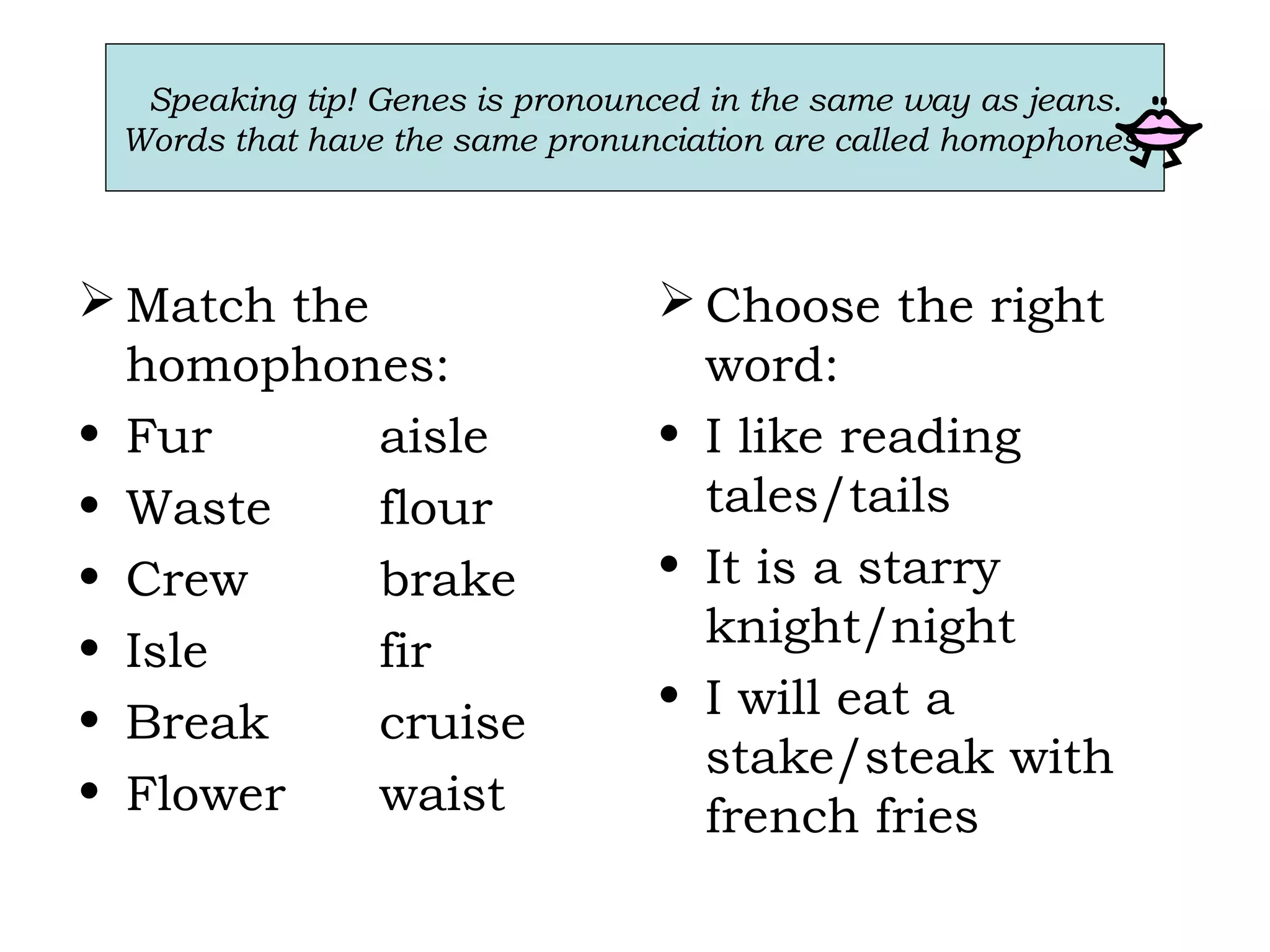 Speaking tip! Genes is pronounced in the same way as jeans.
Words that have the same pronunciation are called homophones.
 Match the
homophones:
• Fur aisle
• Waste flour
• Crew brake
• Isle fir
• Break cruise
• Flower waist
 Choose the right
word:
• I like reading
tales/tails
• It is a starry
knight/night
• I will eat a
stake/steak with
french fries
 