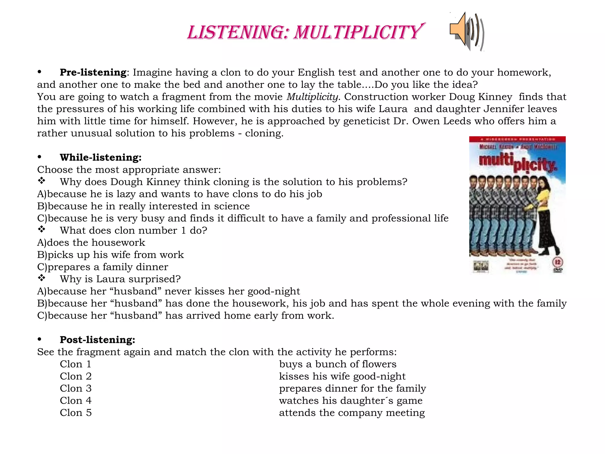 listening: Multiplicity
• Pre-listening: Imagine having a clon to do your English test and another one to do your homework,
and another one to make the bed and another one to lay the table....Do you like the idea?
You are going to watch a fragment from the movie Multiplicity. Construction worker Doug Kinney finds that
the pressures of his working life combined with his duties to his wife Laura and daughter Jennifer leaves
him with little time for himself. However, he is approached by geneticist Dr. Owen Leeds who offers him a
rather unusual solution to his problems - cloning.
• While-listening:
Choose the most appropriate answer:
 Why does Dough Kinney think cloning is the solution to his problems?
A)because he is lazy and wants to have clons to do his job
B)because he in really interested in science
C)because he is very busy and finds it difficult to have a family and professional life
 What does clon number 1 do?
A)does the housework
B)picks up his wife from work
C)prepares a family dinner
 Why is Laura surprised?
A)because her “husband” never kisses her good-night
B)because her “husband” has done the housework, his job and has spent the whole evening with the family
C)because her “husband” has arrived home early from work.
• Post-listening:
See the fragment again and match the clon with the activity he performs:
Clon 1 buys a bunch of flowers
Clon 2 kisses his wife good-night
Clon 3 prepares dinner for the family
Clon 4 watches his daughter´s game
Clon 5 attends the company meeting
 