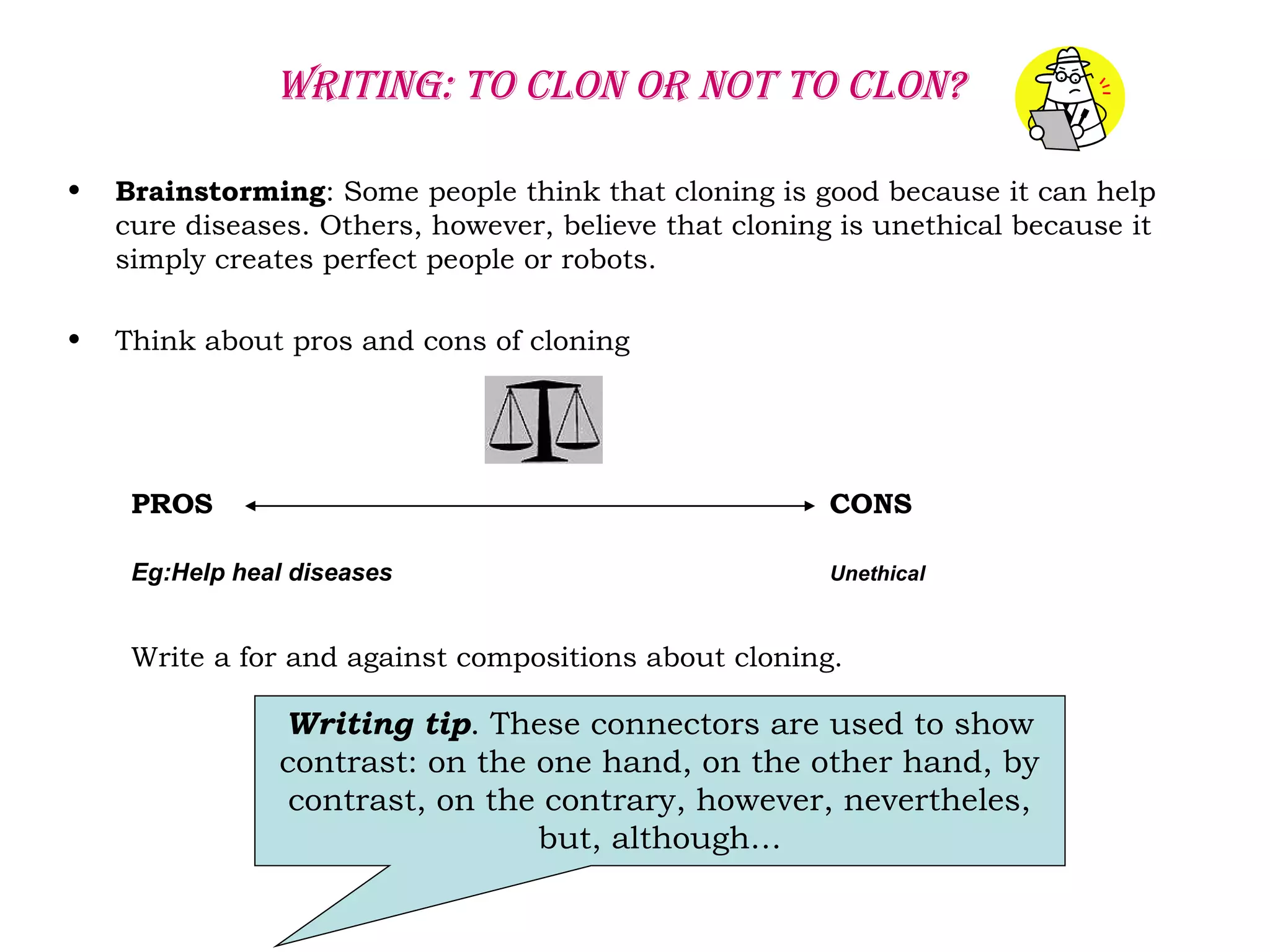 Writing: to clon or not to clon?
• Brainstorming: Some people think that cloning is good because it can help
cure diseases. Others, however, believe that cloning is unethical because it
simply creates perfect people or robots.
• Think about pros and cons of cloning
PROS CONS
Eg:Help heal diseases Unethical
Write a for and against compositions about cloning.
Writing tip. These connectors are used to show
contrast: on the one hand, on the other hand, by
contrast, on the contrary, however, nevertheles,
but, although…
 
