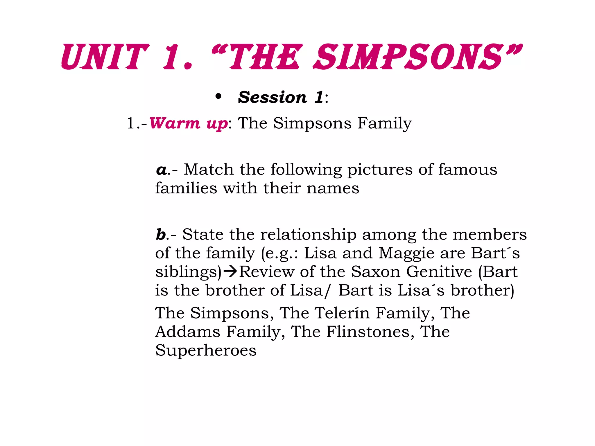 Unit 1. “the SimpSonS”
• Session 1:
1.-Warm up: The Simpsons Family
a.- Match the following pictures of famous
families with their names
b.- State the relationship among the members
of the family (e.g.: Lisa and Maggie are Bart´s
siblings)Review of the Saxon Genitive (Bart
is the brother of Lisa/ Bart is Lisa´s brother)
The Simpsons, The Telerín Family, The
Addams Family, The Flinstones, The
Superheroes
 
