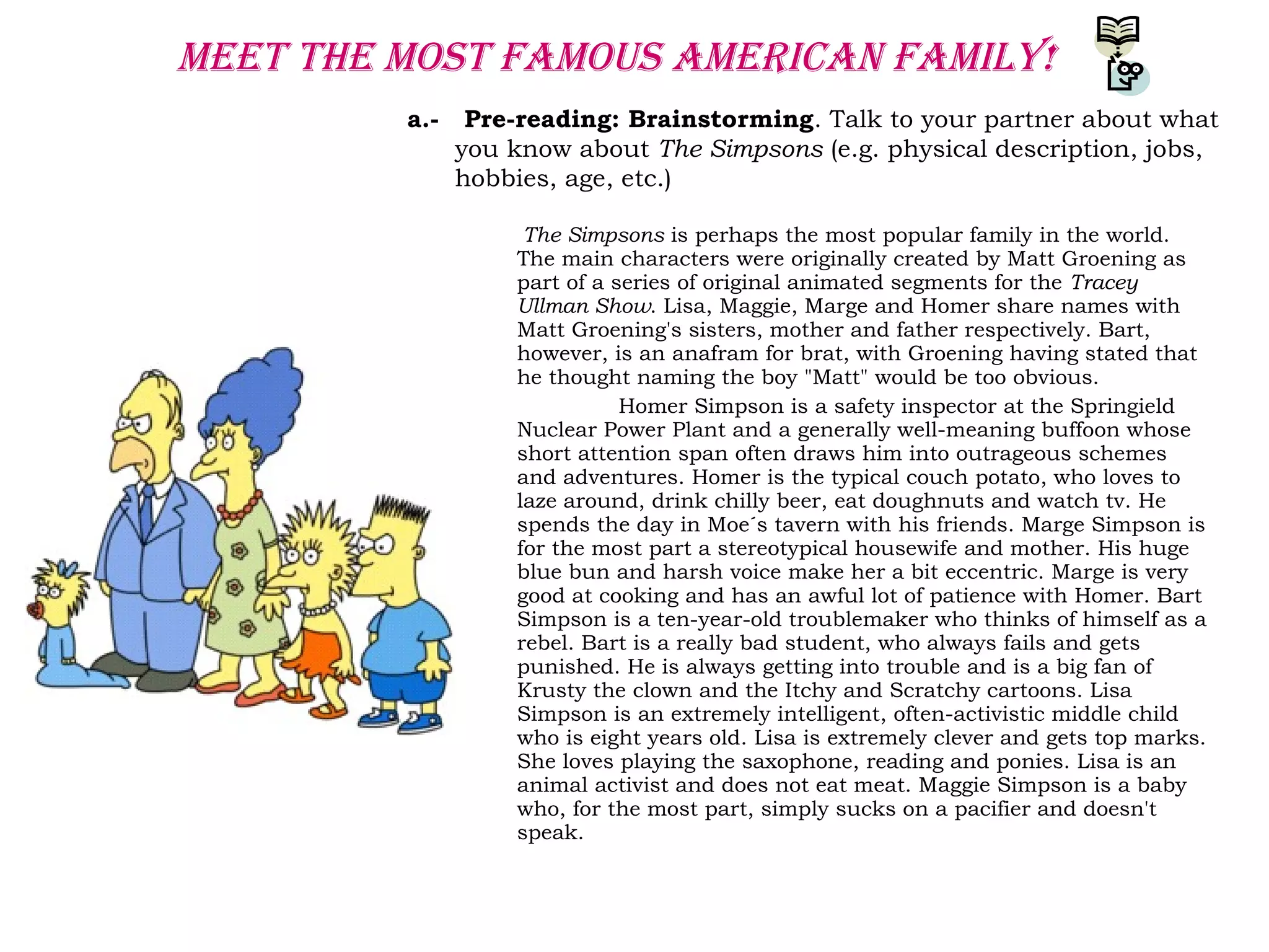 meet the moSt FamoUS ameRican Family!
a.- Pre-reading: Brainstorming. Talk to your partner about what
you know about The Simpsons (e.g. physical description, jobs,
hobbies, age, etc.)
The Simpsons is perhaps the most popular family in the world.
The main characters were originally created by Matt Groening as
part of a series of original animated segments for the Tracey
Ullman Show. Lisa, Maggie, Marge and Homer share names with
Matt Groening's sisters, mother and father respectively. Bart,
however, is an anafram for brat, with Groening having stated that
he thought naming the boy "Matt" would be too obvious.
Homer Simpson is a safety inspector at the Springield
Nuclear Power Plant and a generally well-meaning buffoon whose
short attention span often draws him into outrageous schemes
and adventures. Homer is the typical couch potato, who loves to
laze around, drink chilly beer, eat doughnuts and watch tv. He
spends the day in Moe´s tavern with his friends. Marge Simpson is
for the most part a stereotypical housewife and mother. His huge
blue bun and harsh voice make her a bit eccentric. Marge is very
good at cooking and has an awful lot of patience with Homer. Bart
Simpson is a ten-year-old troublemaker who thinks of himself as a
rebel. Bart is a really bad student, who always fails and gets
punished. He is always getting into trouble and is a big fan of
Krusty the clown and the Itchy and Scratchy cartoons. Lisa
Simpson is an extremely intelligent, often-activistic middle child
who is eight years old. Lisa is extremely clever and gets top marks.
She loves playing the saxophone, reading and ponies. Lisa is an
animal activist and does not eat meat. Maggie Simpson is a baby
who, for the most part, simply sucks on a pacifier and doesn't
speak.
 