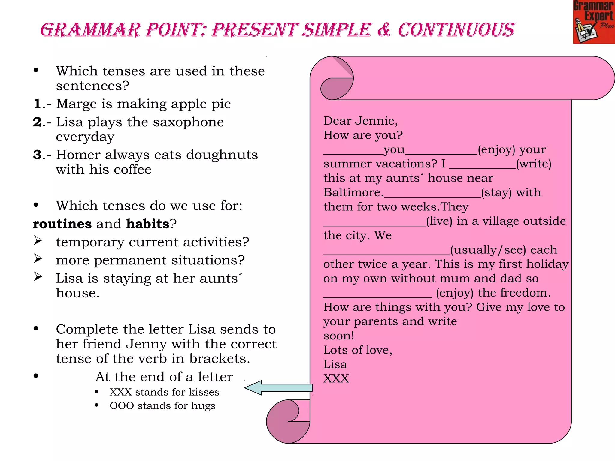 GRAMMAR POINT: PRESENT SIMPLE & CONTINUOUS
• Which tenses are used in these
sentences?
1.- Marge is making apple pie
2.- Lisa plays the saxophone
everyday
3.- Homer always eats doughnuts
with his coffee
• Which tenses do we use for:
routines and habits?
 temporary current activities?
 more permanent situations?
 Lisa is staying at her aunts´
house.
• Complete the letter Lisa sends to
her friend Jenny with the correct
tense of the verb in brackets.
• At the end of a letter
• XXX stands for kisses
• OOO stands for hugs
Dear Jennie,
How are you?
__________you____________(enjoy) your
summer vacations? I ___________(write)
this at my aunts´ house near
Baltimore.________________(stay) with
them for two weeks.They
_________________(live) in a village outside
the city. We
_____________________(usually/see) each
other twice a year. This is my first holiday
on my own without mum and dad so
__________________ (enjoy) the freedom.
How are things with you? Give my love to
your parents and write
soon!
Lots of love,
Lisa
XXX
 