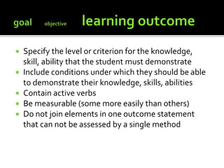  Specify the level or criterion for the knowledge,
skill, ability that the student must demonstrate
 Include conditions under which they should be able
to demonstrate their knowledge, skills, abilities
 Contain active verbs
 Be measurable (some more easily than others)
 Do not join elements in one outcome statement
that can not be assessed by a single method
 