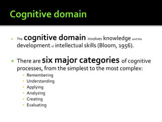  The cognitive domain involves knowledge and the
development of intellectual skills (Bloom, 1956).
 There are six major categories of cognitive
processes, from the simplest to the most complex:
▪ Remembering
▪ Understanding
▪ Applying
▪ Analyzing
▪ Creating
▪ Evaluating
 