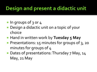  In groups of 3 or 4
 Design a didactic unit on a topic of your
choice
 Hand in written work by Tuesday 5 May
 Presentations: 15 minutes for groups of 3, 20
minutes for groups of 4
 Dates of presentations:Thursday 7 May, 14
May, 21 May
 