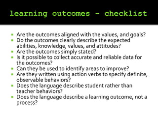  Are the outcomes aligned with the values, and goals?
 Do the outcomes clearly describe the expected
abilities, knowledge, values, and attitudes?
 Are the outcomes simply stated?
 Is it possible to collect accurate and reliable data for
the outcomes?
 Can they be used to identify areas to improve?
 Are they written using action verbs to specify definite,
observable behaviors?
 Does the language describe student rather than
teacher behaviors?
 Does the language describe a learning outcome, not a
process?
 