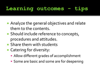  Analyze the general objectives and relate
them to the contents.
 Should include reference to concepts,
procedures and attitudes.
 Share them with students
 Catering for diversity:
 Allow different grades of accomplishment
 Some are basic and some are for deepening
 