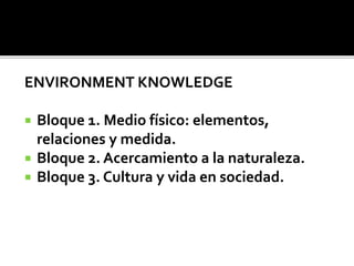 ENVIRONMENT KNOWLEDGE
 Bloque 1. Medio físico: elementos,
relaciones y medida.
 Bloque 2. Acercamiento a la naturaleza.
 Bloque 3. Cultura y vida en sociedad.
 