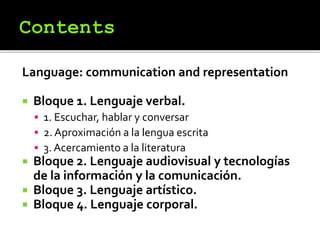Language: communication and representation
 Bloque 1. Lenguaje verbal.
 1. Escuchar, hablar y conversar
 2. Aproximación a la lengua escrita
 3. Acercamiento a la literatura
 Bloque 2. Lenguaje audiovisual y tecnologías
de la información y la comunicación.
 Bloque 3. Lenguaje artístico.
 Bloque 4. Lenguaje corporal.
 