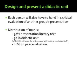  Each person will also have to hand in 1 critical
evaluation of another group’s presentation
 Distribution of marks:
- 30% presentation literary text
- 50 % didactic unit
(50% of this will be on the written work, 50% on the presentation itself)
- 20% on peer evaluation
 